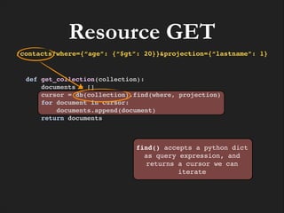 Resource GET
/contacts?where={“age”: {“$gt”: 20}}&projection={“lastname”: 1}

def get_collection(collection):!
documents = []!
cursor = db(collection).find(where, projection)!
for document in cursor:!
documents.append(document)!
return documents

find() accepts a python dict
as query expression, and
returns a cursor we can
iterate

 