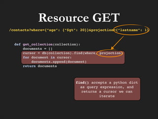 Resource GET
/contacts?where={“age”: {“$gt”: 20}}&projection={“lastname”: 1}

def get_collection(collection):!
documents = []!
cursor = db(collection).find(where, projection)!
for document in cursor:!
documents.append(document)!
return documents

find() accepts a python dict
as query expression, and
returns a cursor we can
iterate

 