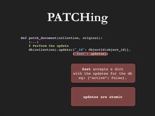 PATCHing
def patch_document(collection, original):!
(...)!
# Perform the update!
db(collection).update({"_Id": ObjectId(object_id)}, !
{"$set": updates})!

$set accepts a dict!
with the updates for the db
eg: {“active”: False}.

updates are atomic

 