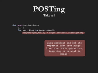 POSTing
Take #1

def post(collection):!
(...)!
for key, item in docs.items():!
response[ID_FIELD] = db(collection).insert(item)

push document and get its
ObjectId back from Mongo.
like other CRUD operations,
inserting is trivial in
mongo.

 