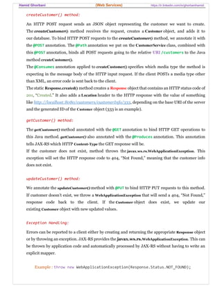 Hamid Ghorbani (Web Services) https://ir.linkedin.com/in/ghorbanihamid
createCustomer() method:
An HTTP POST request sends an JSON object representing the customer we want to create.
The createCustomer() method receives the request, creates a Customer object, and adds it to
our database. To bind HTTP POST requests to the createCustomer() method, we annotate it with
the @POST annotation. The @Path annotation we put on the CustomerService class, combined with
this @POST annotation, binds all POST requests going to the relative URI /customers to the Java
method createCustomer().
The @Consumes annotation applied to createCustomer() specifies which media type the method is
expecting in the message body of the HTTP input request. If the client POSTs a media type other
than XML, an error code is sent back to the client.
The static Response.created() method creates a Response object that contains an HTTP status code of
201, “Created.” It also adds a Location header to the HTTP response with the value of something
like http://localhost:8080/customers/customerInfo/333, depending on the base URI of the server
and the generated ID of the Customer object (333 is an example).
getCustomer() method:
The getCustomer() method annotated with the @GET annotation to bind HTTP GET operations to
this Java method. getCustomer() also annotated with the @Produces annotation. This annotation
tells JAX-RS which HTTP Content-Type the GET response will be.
If the customer does not exist, method throws the javax.ws.rs.WebApplicationException. This
exception will set the HTTP response code to 404, “Not Found,” meaning that the customer info
does not exist.
updateCustomer() method:
We annotate the updateCustomer() method with @PUT to bind HTTP PUT requests to this method.
If customer doesn’t exist, we throw a WebApplicationException that will send a 404, “Not Found,”
response code back to the client. If the Customer object does exist, we update our
existing Customer object with new updated values.
Exception Handling:
Errors can be reported to a client either by creating and returning the appropriate Response object
or by throwing an exception. JAX-RS provides the javax.ws.rs.WebApplicationException. This can
be thrown by application code and automatically processed by JAX-RS without having to write an
explicit mapper.
Example : throw new WebApplicationException(Response.Status.NOT_FOUND);
 
