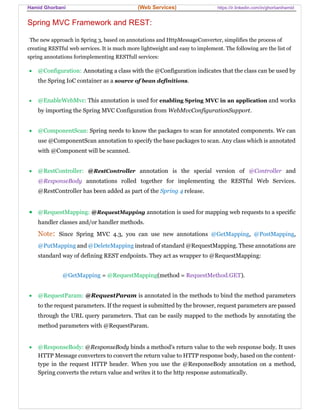 Hamid Ghorbani (Web Services) https://ir.linkedin.com/in/ghorbanihamid
Spring MVC Framework and REST:
The new approach in Spring 3, based on annotations and HttpMessageConverter, simplifies the process of
creating RESTful web services. It is much more lightweight and easy to implement. The following are the list of
spring annotations forimplementing RESTfull services:
 @Configuration: Annotating a class with the @Configuration indicates that the class can be used by
the Spring IoC container as a source of bean definitions.
 @EnableWebMvc: This annotation is used for enabling Spring MVC in an application and works
by importing the Spring MVC Configuration from WebMvcConfigurationSupport.
 @ComponentScan: Spring needs to know the packages to scan for annotated components. We can
use @ComponentScan annotation to specify the base packages to scan. Any class which is annotated
with @Component will be scanned.
 @RestController: @RestController annotation is the special version of @Controller and
@ResponseBody annotations rolled together for implementing the RESTful Web Services.
@RestController has been added as part of the Spring 4 release.
 @RequestMapping: @RequestMapping annotation is used for mapping web requests to a specific
handler classes and/or handler methods.
Note: Since Spring MVC 4.3, you can use new annotations @GetMapping, @PostMapping,
@PutMapping and @DeleteMapping instead of standard @RequestMapping. These annotations are
standard way of defining REST endpoints. They act as wrapper to @RequestMapping:
@GetMapping = @RequestMapping(method = RequestMethod.GET).
 @RequestParam: @RequestParam is annotated in the methods to bind the method parameters
to the request parameters. If the request is submitted by the browser, request parameters are passed
through the URL query parameters. That can be easily mapped to the methods by annotating the
method parameters with @RequestParam.
 @ResponseBody: @ResponseBody binds a method's return value to the web response body. It uses
HTTP Message converters to convert the return value to HTTP response body, based on the content-
type in the request HTTP header. When you use the @ResponseBody annotation on a method,
Spring converts the return value and writes it to the http response automatically.
 