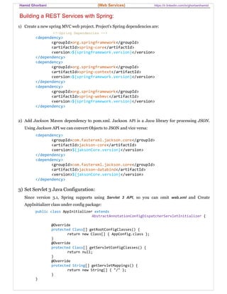 Hamid Ghorbani (Web Services) https://ir.linkedin.com/in/ghorbanihamid
Building a REST Services with Spring:
1) Create a new spring MVC web project. Project's Spring dependencies are:
<!—Spring Dependencies -->
<dependency>
<groupId>org.springframework</groupId>
<artifactId>spring-core</artifactId>
<version>${springframework.version}</version>
</dependency>
<dependency>
<groupId>org.springframework</groupId>
<artifactId>spring-context</artifactId>
<version>${springframework.version}</version>
</dependency>
<dependency>
<groupId>org.springframework</groupId>
<artifactId>spring-webmvc</artifactId>
<version>${springframework.version}</version>
</dependency>
2) Add Jackson Maven dependency to pom.xml. Jackson API is a Java library for processing JSON.
Using Jackson API we can convert Objects to JSON and vice versa:
<dependency>
<groupId>com.fasterxml.jackson.core</groupId>
<artifactId>jackson-core</artifactId>
<version>${jaksonCore.version}</version>
</dependency>
<dependency>
<groupId>com.fasterxml.jackson.core</groupId>
<artifactId>jackson-databind</artifactId>
<version>${jaksonCore.version}</version>
</dependency>
3) Set Servlet 3 Java Configuration:
Since version 3.1, Spring supports using Servlet 3 API, so you can omit web.xml and Create
AppInitializer class under config package:
public class AppInitializer extends
AbstractAnnotationConfigDispatcherServletInitializer {
@Override
protected Class[] getRootConfigClasses() {
return new Class[] { AppConfig.class };
}
@Override
protected Class[] getServletConfigClasses() {
return null;
}
@Override
protected String[] getServletMappings() {
return new String[] { "/" };
}
}
 