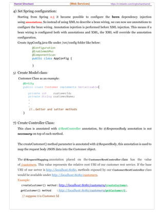 Hamid Ghorbani (Web Services) https://ir.linkedin.com/in/ghorbanihamid
4) Set Spring configuration:
Starting from Spring 2.5 it became possible to configure the been dependency injection
using annotations. So instead of using XML to describe a bean wiring, we can now use annotations to
configure the bean wiring. Annotation injection is performed before XML injection. This means if a
bean wiring is configured both with annotations and XML, the XML will override the annotation
configuration.
Create AppConfig.java file under /src/config folder like below:
@Configuration
@EnableWebMvc
@ComponentScan
public class AppConfig {
}
5) Create Model class:
Customer Class as an example:
@Entity
public class Customer implements Serializable{
private int customerId;
private String customerName;
.
.
.
//..Getter and setter methods
}
7) Create Controller Class:
This class is annotated with @RestController annotation, So @ResponseBody annotation is not
necessary on top of each method.
The createCustomer() method parameter is annotated with @RequestBody, this annotation is used to
map the request body JSON data into the Customer object.
The @RequestMapping annotation placed on the CustomerRestController class has the value
of /customers. This value represents the relative root URI of our customer rest service. If the base
URI of our server is http://localhost:8080, methods exposed by our CustomerRestController class
would be available under http://localhost:8080/customers.
Example:
createCustomer() method : http://localhost:8080/customers/createCustomer.
getCustomer() method : http://localhost:8080/customers/getCustomer/1 .
// suppose 1 is Customer Id
 