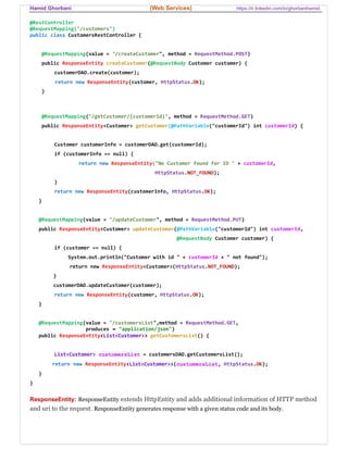 Hamid Ghorbani (Web Services) https://ir.linkedin.com/in/ghorbanihamid
@RestController
@RequestMapping("/customers")
public class CustomersRestController {
@RequestMapping(value = "/createCustomer", method = RequestMethod.POST)
public ResponseEntity createCustomer(@RequestBody Customer customer) {
customerDAO.create(customer);
return new ResponseEntity(customer, HttpStatus.OK);
}
@RequestMapping("/getCustomer/{customerId}", method = RequestMethod.GET)
public ResponseEntity<Customer> getCustomer(@PathVariable("customerId") int customerId) {
Customer customerInfo = customerDAO.get(customerId);
if (customerInfo == null) {
return new ResponseEntity("No Customer found for ID " + customerId,
HttpStatus.NOT_FOUND);
}
return new ResponseEntity(customerInfo, HttpStatus.OK);
}
@RequestMapping(value = "/updateCustomer", method = RequestMethod.PUT)
public ResponseEntity<Customer> updateCustomer(@PathVariable("customerId") int customerId,
@RequestBody Customer customer) {
if (customer == null) {
System.out.println("Customer with id " + customerId + " not found");
return new ResponseEntity<Customer>(HttpStatus.NOT_FOUND);
}
customerDAO.updateCustomer(customer);
return new ResponseEntity(customer, HttpStatus.OK);
}
@RequestMapping(value = "/customersList",method = RequestMethod.GET,
produces = "application/json")
public ResponseEntity<List<Customer>> getCustomersList() {
List<Customer> customersList = customersDAO.getCustomersList();
return new ResponseEntity<List<Customer>>(customersList, HttpStatus.OK);
}
}
ResponseEntity: ResponseEntity extends HttpEntity and adds additional information of HTTP method
and uri to the request. ResponseEntity generates response with a given status code and its body.
 
