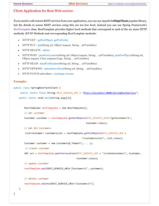 Hamid Ghorbani (Web Services) https://ir.linkedin.com/in/ghorbanihamid
Client Application for Rest Web service:
If you need to call remote REST services from your application, you can use Apache's HttpClient popular library,
but the details to access REST services using this are too low level. Instead you can use Spring Framework’s
RestTemplate class. RestTemplate provides higher level methods that correspond to each of the six main HTTP
methods. HTTP Methods and corresponding RestTemplate methods:
 HTTP GET : getForObject, getForEntity
 HTTP PUT : put(String url, Object request, String…urlVariables)
 HTTP DELETE : delete
 HTTP POST : postForLocation(String url, Object request, String… urlVariables), postForObject(String url,
Object request, Class responseType, String… uriVariables)
 HTTP HEAD : headForHeaders(String url, String… urlVariables)
 HTTP OPTIONS : optionsForAllow(String url, String… urlVariables)
 HTTP PATCH and others : exchange execute
Example:
public class SpringRestTestClient {
public static final String REST_SERVICE_URI = "http://localhost:8080/SpringRestService";
public static void main(String args[]){
RestTemplate restTemplate = new RestTemplate();
// Get customer
Customer customer = restTemplate.getForObject(REST_SERVICE_URI+"/getCustomer/1",
Customer.class);
// Get All Customers
List<Customer> customersList = restTemplate.getForObject(REST_SERVICE_URI +
"/customersList/", List.class);
Customer customer = new Customer(0,"Hubert",. . .);
// create customer
URI uri = restTemplate.postForLocation(REST_SERVICE_URI + "/createCustomer/", Customer,
Customer.class);
// update customer
restTemplate.put(REST_SERVICE_URI+"/Customer/1", customer);
// delete customer
restTemplate.delete(REST_SERVICE_URI+"/Customer/1");
}
}
 