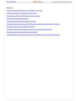 Hamid Ghorbani (Web Services) https://ir.linkedin.com/in/ghorbanihamid
Resources:
https://en.wikipedia.org/wiki/Java_API_for_RESTful_Web_Services
https://www.javatpoint.com/java-web-services-tutorial
h ps://www.journaldev.com/9191/java-web-services-tutorial
http://javabeat.net/spring-annotations/
http://www.baeldung.com/spring-enable-annotations
h p://docs.jboss.org/resteasy/docs/2.0.0.GA/Customerguide/html_single/index.html#_PathParam
http://www.vogella.com/tutorials/REST/article.html
https://dennis-xlc.gitbooks.io/restful-java-with-jax-rs-2-0-2rd-edition/en/index.html
https://jersey.github.io/documentation/latest/index.html
http://websystique.com/springmvc/spring-mvc-4-restful-web-services-crud-example-resttemplate/
 