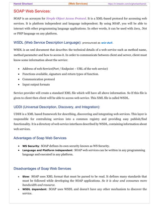 Hamid Ghorbani (Web Services) https://ir.linkedin.com/in/ghorbanihamid
SOAP Web Services:
SOAP is an acronym for Simple Object Access Protocol. It is a XML-based protocol for accessing web
services. It is platform independent and language independent. By using SOAP, you will be able to
interact with other programming language applications. In other words, it can be used with Java, .Net
or PHP language on any platform.
WSDL (Web Service Description Language): pronounced as wiz-dull.
WSDL is an xml document that describes the technical details of a web service such as method name,
method parameter and how to access it. In order to communicate between client and server, client must
know some information about the service:
 Address of web Service(Port / Endpoint – URL of the web service)
 Functions available, signature and return types of function.
 Communication protocol
 Input output formats
Service provider will create a standard XML file which will have all above information. So If this file is
given to client then client will be able to access web service. This XML file is called WSDL.
UDDI (Universal Description, Discovery, and Integration):
UDDI is a XML based framework for describing, discovering and integrating web services. This layer is
responsible for centralizing services into a common registry and providing easy publish/find
functionality. It is a directory of web service interfaces described by WSDL, containing information about
web services.
Advantages of Soap Web Services
 WS Security: SOAP defines its own security known as WS Security.
 Language and Platform independent: SOAP web services can be written in any programming
language and executed in any platform.
Disadvantages of Soap Web Services
 Slow: SOAP uses XML format that must be parsed to be read. It defines many standards that
must be followed while developing the SOAP applications. So it is slow and consumes more
bandwidth and resource.
 WSDL dependent: SOAP uses WSDL and doesn't have any other mechanism to discover the
service.
 