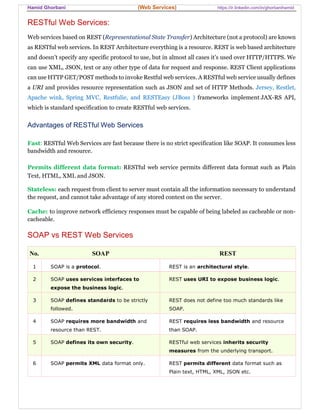 Hamid Ghorbani (Web Services) https://ir.linkedin.com/in/ghorbanihamid
RESTful Web Services:
Web services based on REST (Representational State Transfer) Architecture (not a protocol) are known
as RESTful web services. In REST Architecture everything is a resource. REST is web based architecture
and doesn’t specify any specific protocol to use, but in almost all cases it’s used over HTTP/HTTPS. We
can use XML, JSON, text or any other type of data for request and response. REST Client applications
can use HTTP GET/POST methods to invoke Restful web services. A RESTful web service usually defines
a URI and provides resource representation such as JSON and set of HTTP Methods. Jersey, Restlet,
Apache wink, Spring MVC, Restfulie, and RESTEasy (JBoss ) frameworks implement JAX-RS API,
which is standard specification to create RESTful web services.
Advantages of RESTful Web Services
Fast: RESTful Web Services are fast because there is no strict specification like SOAP. It consumes less
bandwidth and resource.
Permits different data format: RESTful web service permits different data format such as Plain
Text, HTML, XML and JSON.
Stateless: each request from client to server must contain all the information necessary to understand
the request, and cannot take advantage of any stored context on the server.
Cache: to improve network efficiency responses must be capable of being labeled as cacheable or non-
cacheable.
SOAP vs REST Web Services
No. SOAP REST
1 SOAP is a protocol. REST is an architectural style.
2 SOAP uses services interfaces to
expose the business logic.
REST uses URI to expose business logic.
3 SOAP defines standards to be strictly
followed.
REST does not define too much standards like
SOAP.
4 SOAP requires more bandwidth and
resource than REST.
REST requires less bandwidth and resource
than SOAP.
5 SOAP defines its own security. RESTful web services inherits security
measures from the underlying transport.
6 SOAP permits XML data format only. REST permits different data format such as
Plain text, HTML, XML, JSON etc.
 