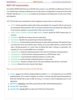 Hamid Ghorbani (Web Services) https://ir.linkedin.com/in/ghorbanihamid
REST API Implementation
Java API for RESTful Web Services is JAX-RS. From version 1.1 on, JAX-RS is an official part of Java EE
6. A notable feature of being an official part of Java EE is that no configuration is necessary to start using
JAX-RS. JAX-RS uses annotations, to simplify the development and deployment of web service clients
and endpoints.
JAX-RS provides some annotations to aid in mapping a resource class as a web resource:
 @Path: Used to specify the relative path of class and methods. We can get the URI of a web service
by scanning the Path annotation value. If it exists on both the class and method, the relative path
to the resource method is a concatenation of the class and method.
 @GET, @PUT, @POST, @DELETE and @HEAD: Used to specify the HTTP request type of a
resource.
 @Produces: Specifies the response Internet media types .
 @Consumes: Specifies the accepted request Internet media types.
 @PathParam: Used to bind the method parameter to path value by parsing it. The parameter type
you inject into can be any primitive type, a String, or any Java object that has a constructor that
takes a String parameter, or a static value of method that takes a String as a parameter. For
example, let's say we wanted ISBN to be a real object.
 @QueryParam: binds the method parameter to the value of an URI query string parameter.
 @HeaderParam: Used to bind the method parameter to an HTTP header value.
 @CookieParam: Used to bind the method parameter to a cookie value.
 @FormParam: Used to bind the method parameter to a form value.
 @DefaultValue: Specifies a default value for the above bindings when the key is not found.
 @Context: Returns the entire context of the object.
There are some implementations of JAX-RS API.
1. Jersey: Jersey is the reference implementation provided by Sun. For using Jersey as our JAX-RS
implementation, all we need to configure its servlet in web.xml and add required dependencies.
Note that JAX-RS API is part of JDK not Jersey, so we have to add its dependency jars in our
application.
2. RESTEasy: RESTEasy is the JBoss project that provides JAX-RS implementation.
3. Spring MVC: from spring.
4. Apache CXF: Apache CXF is an open source Web service framework.
 