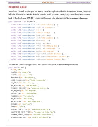 Hamid Ghorbani (Web Services) https://ir.linkedin.com/in/ghorbanihamid
Response Class:
Sometimes the web service you are writing can’t be implemented using the default request/response
behavior inherent in JAX-RS. For the cases in which you need to explicitly control the response sent
back to the client, your JAX-RS resource methods can return instances of javax.ws.rs.core.Response:
public abstract class Response {
public static ResponseBuilder status(Status status) {...}
public static ResponseBuilder status(int status) {...}
public static ResponseBuilder ok() {...}
public static ResponseBuilder ok(Object entity) {...}
public static ResponseBuilder serverError() {...}
public static ResponseBuilder created(URI location) {...}
public static ResponseBuilder noContent() {...}
public static ResponseBuilder notModified() {...}
public static ResponseBuilder notModified(EntityTag tag) {...}
public static ResponseBuilder notModified(String tag) {...}
public static ResponseBuilder seeOther(URI location) {...}
public static ResponseBuilder temporaryRedirect(URI location) {...}
public static ResponseBuilder notAcceptable(List<Variant> variants) {...}
public static ResponseBuilder fromResponse(Response response) {...}
}
The JAX-RS specification provides a Java enum called javax.ws.rs.core.Response.Status:
public enum Status {
OK(200, "OK"),
CREATED(201, "Created"),
ACCEPTED(202, "Accepted"),
NO_CONTENT(204, "No Content"),
MOVED_PERMANENTLY(301, "Moved Permanently"),
SEE_OTHER(303, "See Other"),
NOT_MODIFIED(304, "Not Modified"),
TEMPORARY_REDIRECT(307, "Temporary Redirect"),
BAD_REQUEST(400, "Bad Request"),
UNAUTHORIZED(401, "Unauthorized"),
FORBIDDEN(403, "Forbidden"),
NOT_FOUND(404, "Not Found"),
NOT_ACCEPTABLE(406, "Not Acceptable"),
CONFLICT(409, "Conflict"),
GONE(410, "Gone"),
PRECONDITION_FAILED(412, "Precondition Failed"),
UNSUPPORTED_MEDIA_TYPE(415, "Unsupported Media Type"),
INTERNAL_SERVER_ERROR(500, "Internal Server Error"),
SERVICE_UNAVAILABLE(503, "Service Unavailable");
}
 