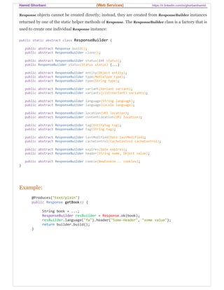 Hamid Ghorbani (Web Services) https://ir.linkedin.com/in/ghorbanihamid
Response objects cannot be created directly; instead, they are created from ResponseBuilder instances
returned by one of the static helper methods of Response. The ResponseBuilder class is a factory that is
used to create one individual Response instance:
public static abstract class ResponseBuilder {
public abstract Response build();
public abstract ResponseBuilder clone();
public abstract ResponseBuilder status(int status);
public ResponseBuilder status(Status status) {...}
public abstract ResponseBuilder entity(Object entity);
public abstract ResponseBuilder type(MediaType type);
public abstract ResponseBuilder type(String type);
public abstract ResponseBuilder variant(Variant variant);
public abstract ResponseBuilder variants(List<Variant> variants);
public abstract ResponseBuilder language(String language);
public abstract ResponseBuilder language(Locale language);
public abstract ResponseBuilder location(URI location);
public abstract ResponseBuilder contentLocation(URI location);
public abstract ResponseBuilder tag(EntityTag tag);
public abstract ResponseBuilder tag(String tag);
public abstract ResponseBuilder lastModified(Date lastModified);
public abstract ResponseBuilder cacheControl(CacheControl cacheControl);
public abstract ResponseBuilder expires(Date expires);
public abstract ResponseBuilder header(String name, Object value);
public abstract ResponseBuilder cookie(NewCookie... cookies);
}
Example:
@Produces("text/plain")
public Response getBook() {
String book = ...;
ResponseBuilder resBuilder = Response.ok(book);
resBuilder.language("fa").header("Some-Header", "some value");
return builder.build();
}
 