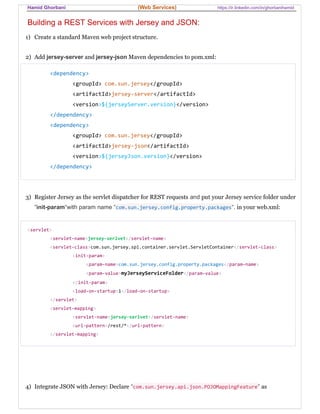 Hamid Ghorbani (Web Services) https://ir.linkedin.com/in/ghorbanihamid
Building a REST Services with Jersey and JSON:
1) Create a standard Maven web project structure.
2) Add jersey-server and jersey-json Maven dependencies to pom.xml:
<dependency>
<groupId> com.sun.jersey</groupId>
<artifactId>jersey-server</artifactId>
<version>${jerseyServer.version}</version>
</dependency>
<dependency>
<groupId> com.sun.jersey</groupId>
<artifactId>jersey-json</artifactId>
<version>${jerseyJson.version}</version>
</dependency>
3) Register Jersey as the servlet dispatcher for REST requests and put your Jersey service folder under
“init-param“with param name “com.sun.jersey.config.property.packages“. in your web.xml:
<servlet>
<servlet-name>jersey-serlvet</servlet-name>
<servlet-class>com.sun.jersey.spi.container.servlet.ServletContainer</servlet-class>
<init-param>
<param-name>com.sun.jersey.config.property.packages</param-name>
<param-value>myJerseyServiceFolder</param-value>
</init-param>
<load-on-startup>1</load-on-startup>
</servlet>
<servlet-mapping>
<servlet-name>jersey-serlvet</servlet-name>
<url-pattern>/rest/*</url-pattern>
</servlet-mapping>
4) Integrate JSON with Jersey: Declare “com.sun.jersey.api.json.POJOMappingFeature” as
 