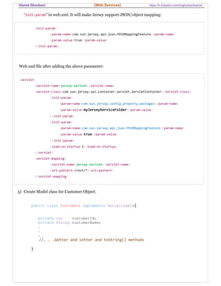 Hamid Ghorbani (Web Services) https://ir.linkedin.com/in/ghorbanihamid
“init-param” in web.xml. It will make Jersey support JSON/object mapping:
<init-param>
<param-name>com.sun.jersey.api.json.POJOMappingFeature</param-name>
<param-value>true</param-value>
</init-param>
Web.xml file after adding the above parameter:
<servlet>
<servlet-name>jersey-serlvet</servlet-name>
<servlet-class>com.sun.jersey.spi.container.servlet.ServletContainer</servlet-class>
<init-param>
<param-name>com.sun.jersey.config.property.packages</param-name>
<param-value>myJerseyServiceFolder</param-value>
</init-param>
<init-param>
<param-name>com.sun.jersey.api.json.POJOMappingFeature</param-name>
<param-value>true</param-value>
</init-param>
<load-on-startup>1</load-on-startup>
</servlet>
<servlet-mapping>
<servlet-name>jersey-serlvet</servlet-name>
<url-pattern>/rest/*</url-pattern>
</servlet-mapping>
5) Create Model class for Customer Object:
public class Customers implements Serializable{
private int customerId;
private String customerName;
.
.
.
//. . .Getter and setter and toString() methods
}
 