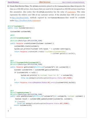 Hamid Ghorbani (Web Services) https://ir.linkedin.com/in/ghorbanihamid
6) Create Rest Service Class, The @Path annotation placed on the CustomerService class designates the
class as a JAX-RS service. Java classes that you want to be recognized as JAX-RS services must have
this annotation. Also notice that the @Path annotation has the value of /customers. This value
represents the relative root URI of our customer service. If the absolute base URI of our server
is http://localhost:8080, methods exposed by our CustomerResource class would be available
under http://localhost:8080/customers:
@Path("/customers")
public class CustomersService {
CustomerDAO customerDAO;
@POST
@Path("/createCustomer")
@Consumes(MediaType.APPLICATION_JSON)
public Response createCustomer(Customer customer) {
customerDAO.create(customer);
System.out.println("Customer Info Saved: " + customer.toString());
return Response.created(URI.create("/customers/customerInfo/"
+ customer.getId())).build();
}
@GET
@Path("/customerInfo/{customerId}")
@Produces(MediaType.APPLICATION_JSON)
public Response getCustomer(@PathParam("customerId") int customerId) {
Customer customerInfo = customerDAO.get(customerId);
if (customerInfo == null) {
System.out.println("No Customer found for ID " + customerId);
throw new WebApplicationException(Response.Status.NOT_FOUND);
}
return Response.status(Response.Status.OK).entity(customerInfo).build();
}
@PUT
@Path("/updateCustomer")
@Produces(MediaType.APPLICATION_JSON)
public void updateCustomer(@PathParam("customerId")int customerId, Customer customer) {
boolean result = customersDAO.updateCustomer(customerId, customer);
if (!result)
throw new WebApplicationException(Response.Status.NOT_FOUND);
return customersList;
}
}
 