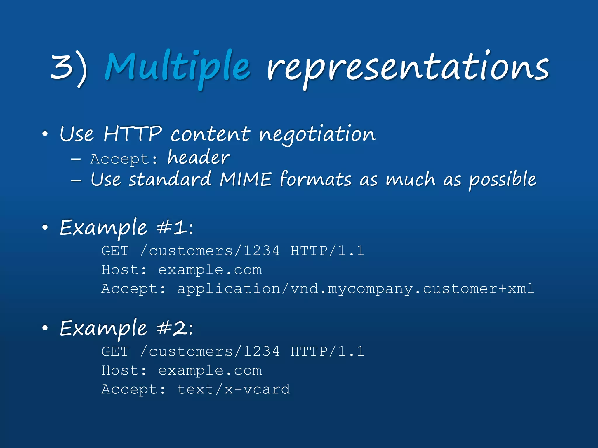 • Use HTTP content negotiation
– Accept: header
– Use standard MIME formats as much as possible
• Example #1:
GET /customers/1234 HTTP/1.1
Host: example.com
Accept: application/vnd.mycompany.customer+xml
• Example #2:
GET /customers/1234 HTTP/1.1
Host: example.com
Accept: text/x-vcard
3) Multiple representations
 