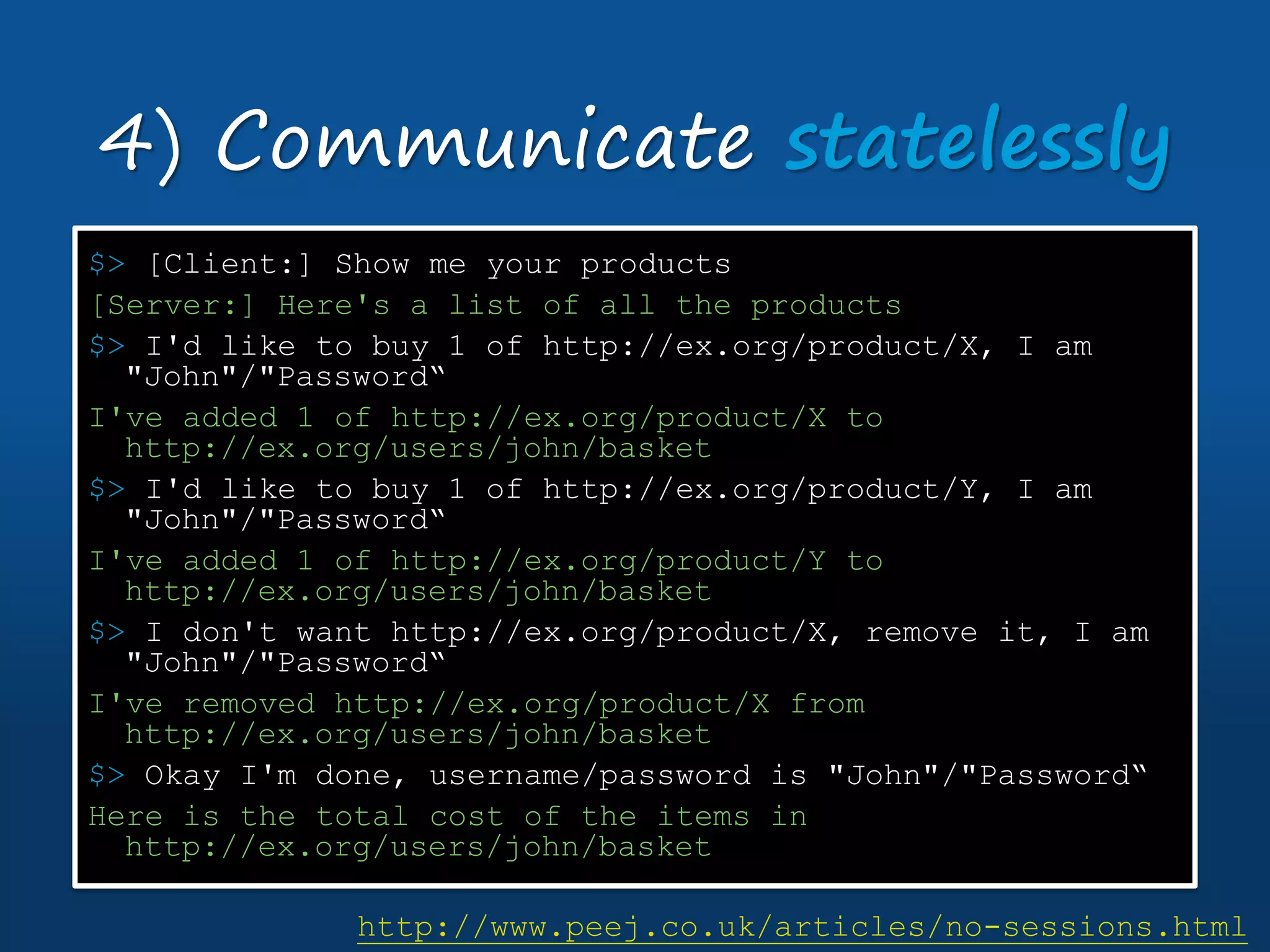 $> [Client:] Show me your products
[Server:] Here's a list of all the products
$> I'd like to buy 1 of http://ex.org/product/X, I am
"John"/"Password“
I've added 1 of http://ex.org/product/X to
http://ex.org/users/john/basket
$> I'd like to buy 1 of http://ex.org/product/Y, I am
"John"/"Password“
I've added 1 of http://ex.org/product/Y to
http://ex.org/users/john/basket
$> I don't want http://ex.org/product/X, remove it, I am
"John"/"Password“
I've removed http://ex.org/product/X from
http://ex.org/users/john/basket
$> Okay I'm done, username/password is "John"/"Password“
Here is the total cost of the items in
http://ex.org/users/john/basket
4) Communicate statelessly
http://www.peej.co.uk/articles/no-sessions.html
 