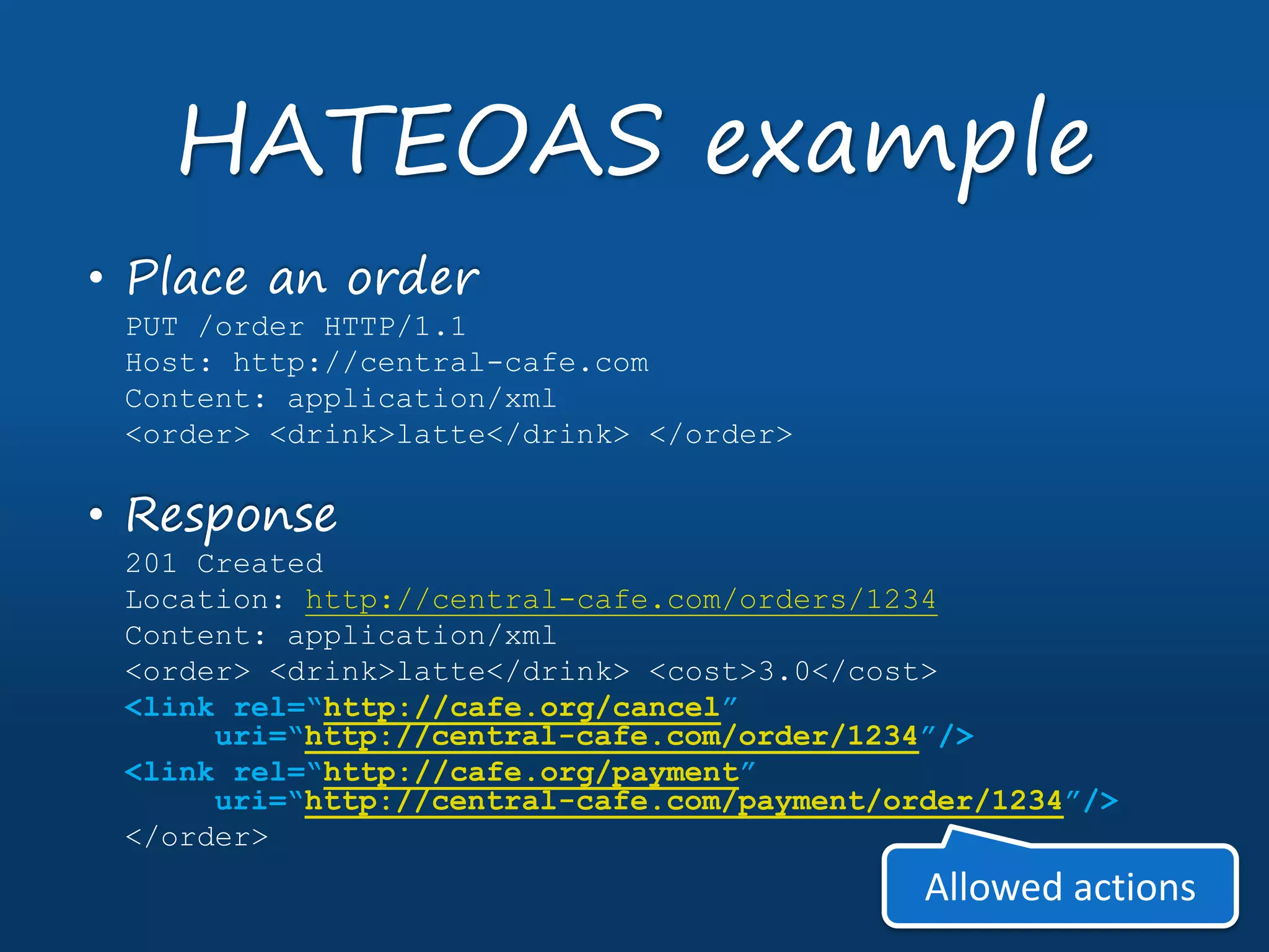 • Place an order
PUT /order HTTP/1.1
Host: http://central-cafe.com
Content: application/xml
<order> <drink>latte</drink> </order>
• Response
201 Created
Location: http://central-cafe.com/orders/1234
Content: application/xml
<order> <drink>latte</drink> <cost>3.0</cost>
<link rel=“http://cafe.org/cancel”
uri=“http://central-cafe.com/order/1234”/>
<link rel=“http://cafe.org/payment”
uri=“http://central-cafe.com/payment/order/1234”/>
</order>
HATEOAS example
Allowed actions
 
