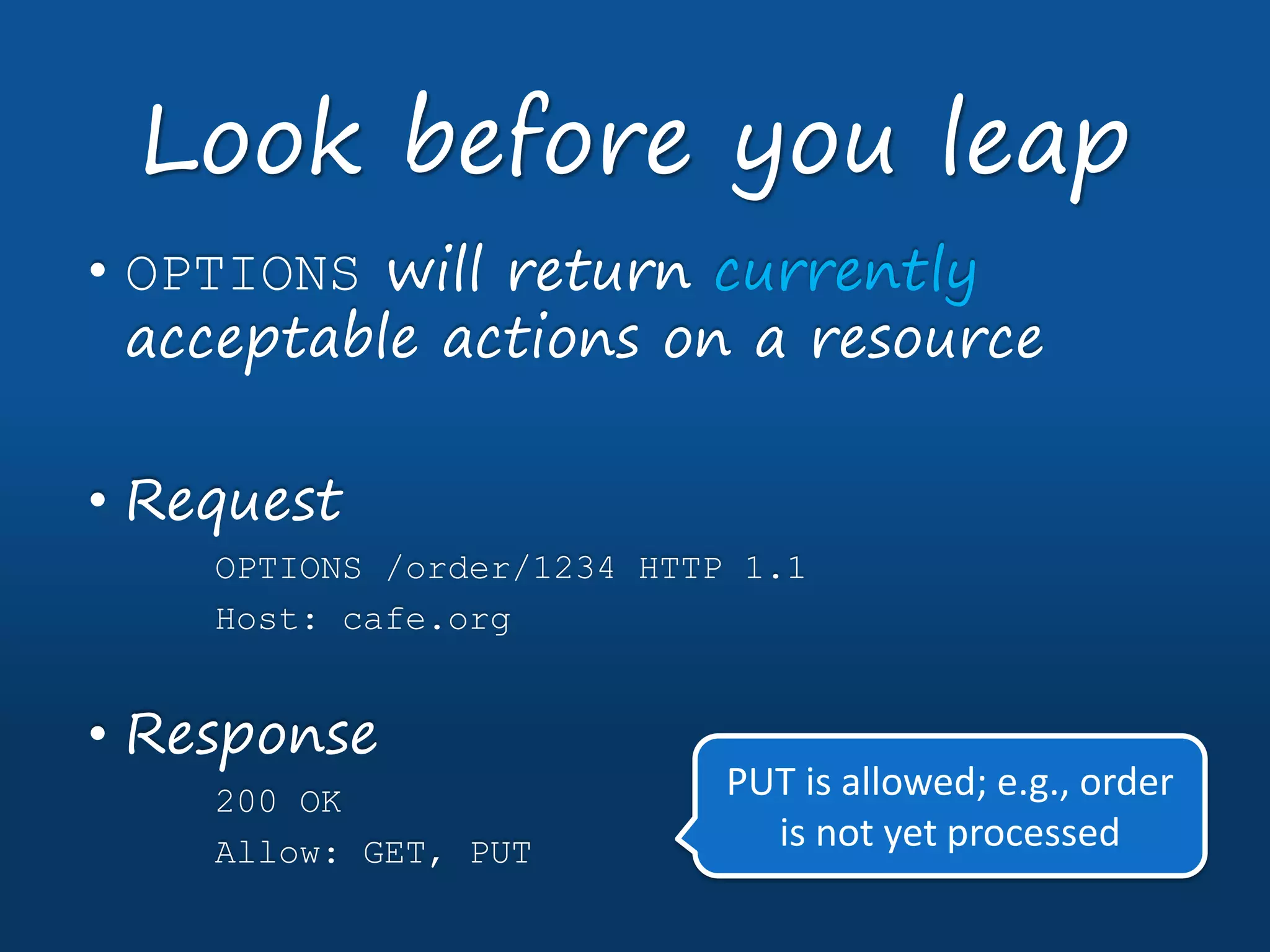 • OPTIONS will return currently
acceptable actions on a resource
• Request
OPTIONS /order/1234 HTTP 1.1
Host: cafe.org
• Response
200 OK
Allow: GET, PUT
Look before you leap
PUT is allowed; e.g., order
is not yet processed
 