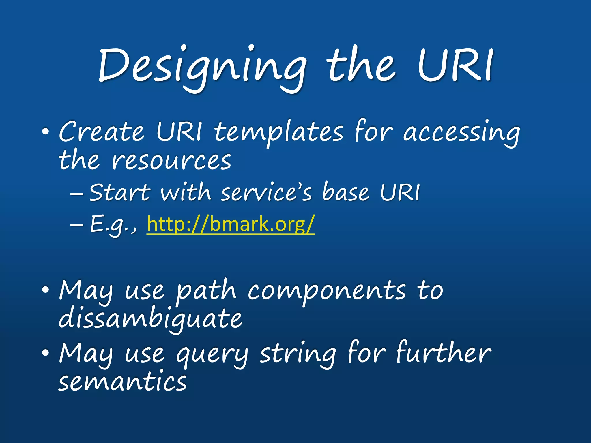• Create URI templates for accessing
the resources
– Start with service’s base URI
– E.g., http://bmark.org/
• May use path components to
dissambiguate
• May use query string for further
semantics
Designing the URI
 
