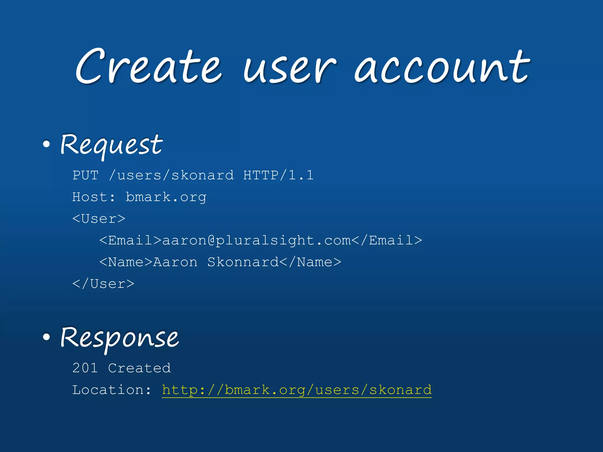 • Request
PUT /users/skonard HTTP/1.1
Host: bmark.org
<User>
<Email>aaron@pluralsight.com</Email>
<Name>Aaron Skonnard</Name>
</User>
• Response
201 Created
Location: http://bmark.org/users/skonard
Create user account
 