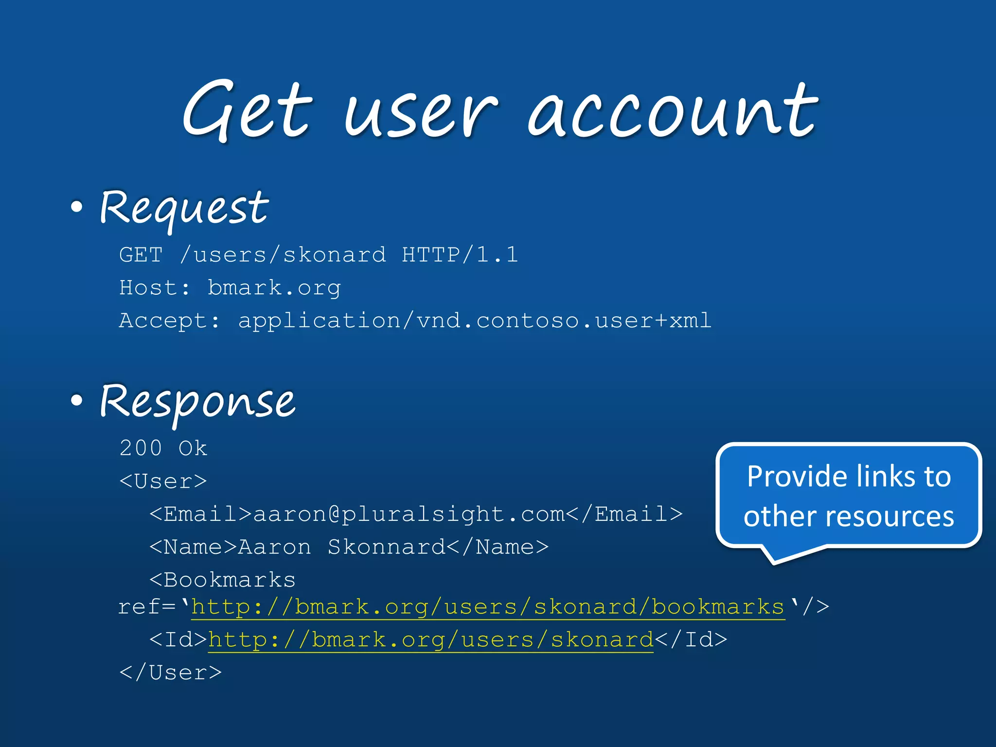 • Request
GET /users/skonard HTTP/1.1
Host: bmark.org
Accept: application/vnd.contoso.user+xml
• Response
200 Ok
<User>
<Email>aaron@pluralsight.com</Email>
<Name>Aaron Skonnard</Name>
<Bookmarks
ref=‘http://bmark.org/users/skonard/bookmarks‘/>
<Id>http://bmark.org/users/skonard</Id>
</User>
Get user account
Provide links to
other resources
 