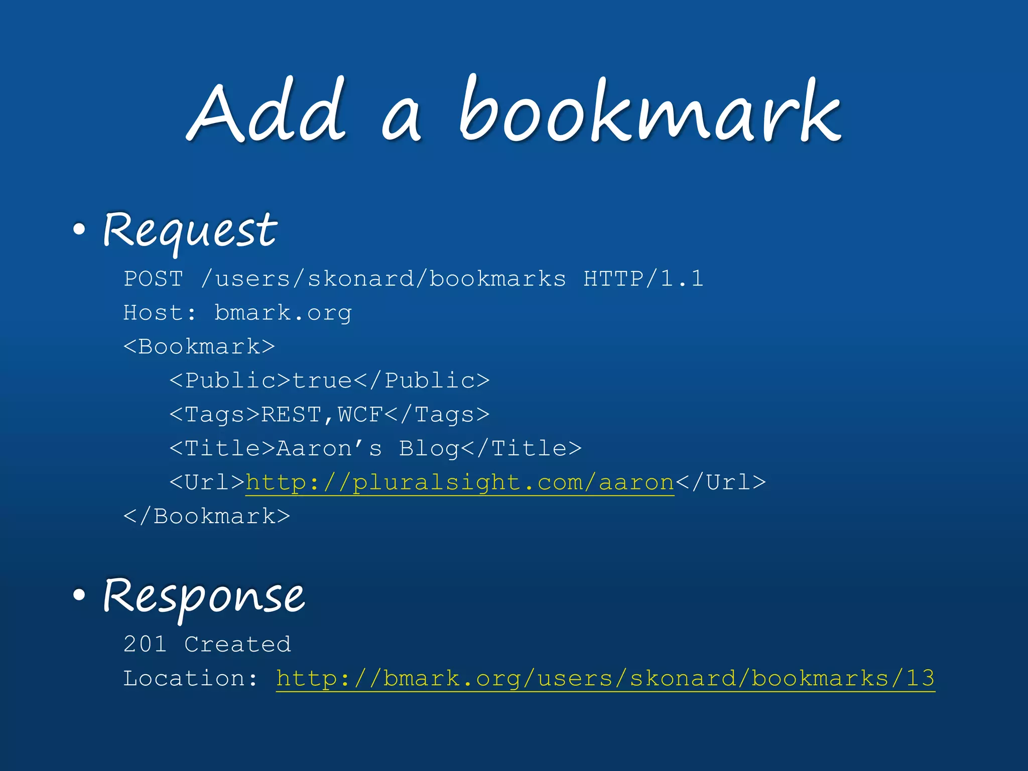 • Request
POST /users/skonard/bookmarks HTTP/1.1
Host: bmark.org
<Bookmark>
<Public>true</Public>
<Tags>REST,WCF</Tags>
<Title>Aaron’s Blog</Title>
<Url>http://pluralsight.com/aaron</Url>
</Bookmark>
• Response
201 Created
Location: http://bmark.org/users/skonard/bookmarks/13
Add a bookmark
 