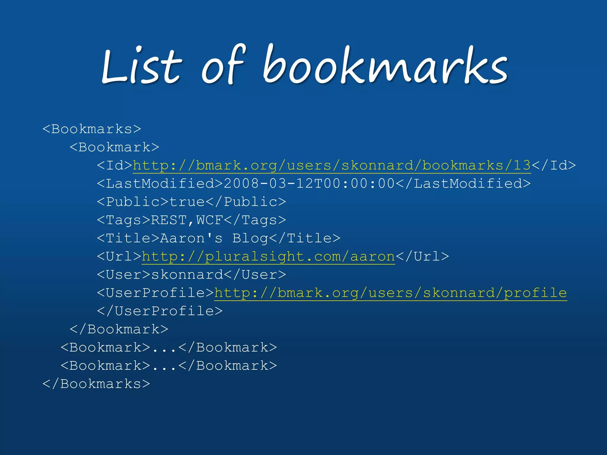 <Bookmarks>
<Bookmark>
<Id>http://bmark.org/users/skonnard/bookmarks/13</Id>
<LastModified>2008-03-12T00:00:00</LastModified>
<Public>true</Public>
<Tags>REST,WCF</Tags>
<Title>Aaron's Blog</Title>
<Url>http://pluralsight.com/aaron</Url>
<User>skonnard</User>
<UserProfile>http://bmark.org/users/skonnard/profile
</UserProfile>
</Bookmark>
<Bookmark>...</Bookmark>
<Bookmark>...</Bookmark>
</Bookmarks>
List of bookmarks
 
