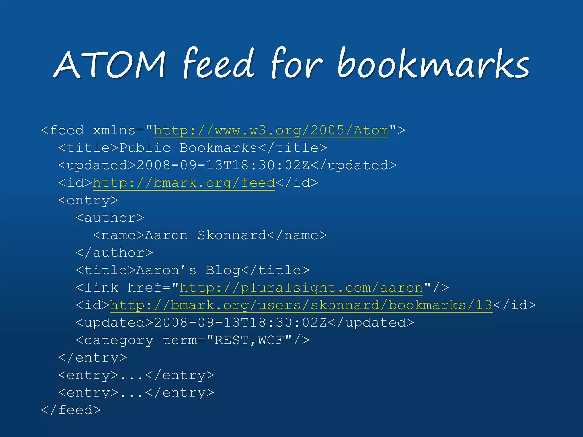 <feed xmlns="http://www.w3.org/2005/Atom">
<title>Public Bookmarks</title>
<updated>2008-09-13T18:30:02Z</updated>
<id>http://bmark.org/feed</id>
<entry>
<author>
<name>Aaron Skonnard</name>
</author>
<title>Aaron’s Blog</title>
<link href="http://pluralsight.com/aaron"/>
<id>http://bmark.org/users/skonnard/bookmarks/13</id>
<updated>2008-09-13T18:30:02Z</updated>
<category term="REST,WCF"/>
</entry>
<entry>...</entry>
<entry>...</entry>
</feed>
ATOM feed for bookmarks
 