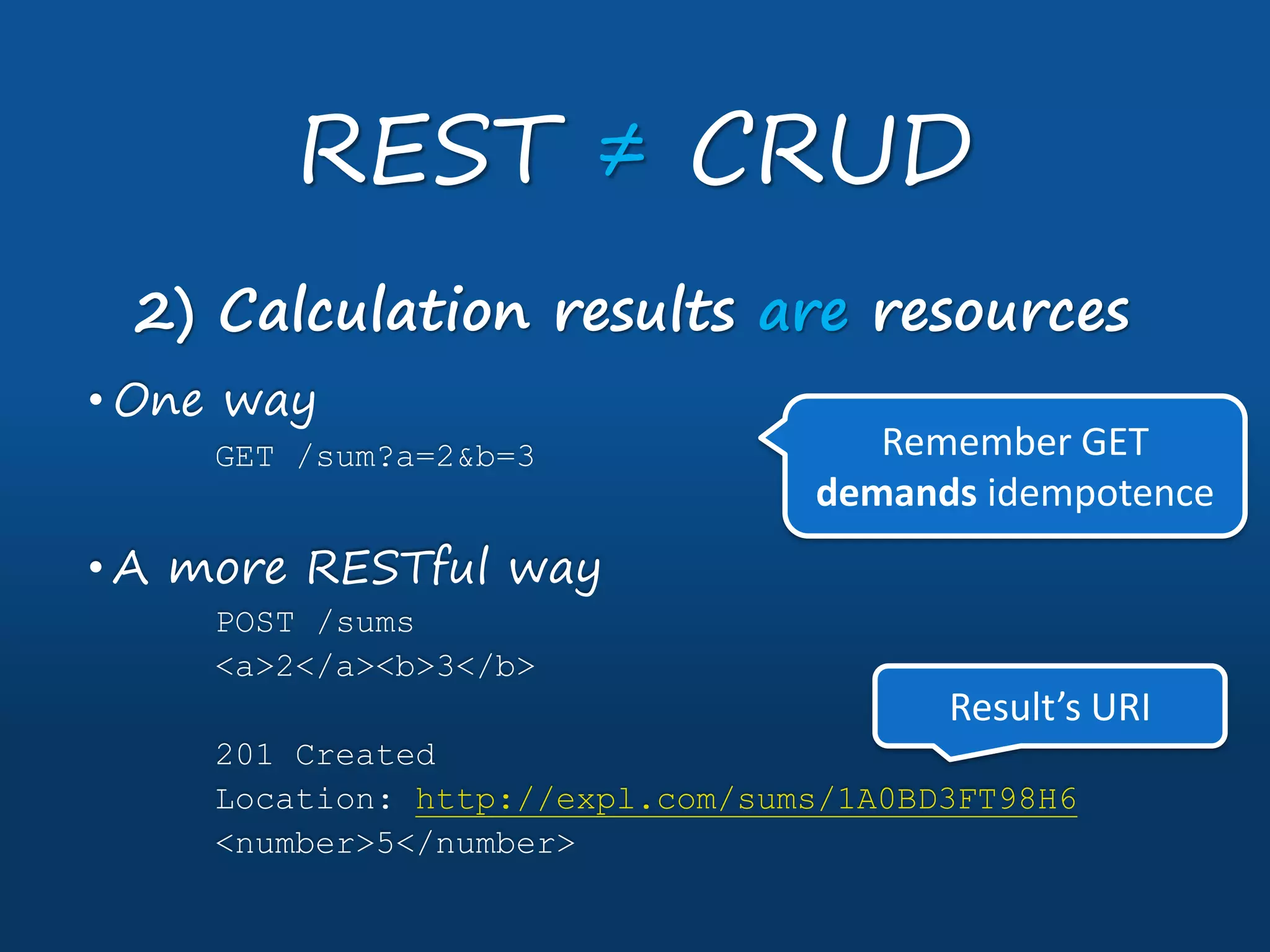 REST ≠ CRUD
2) Calculation results are resources
• One way
GET /sum?a=2&b=3
• A more RESTful way
POST /sums
<a>2</a><b>3</b>
201 Created
Location: http://expl.com/sums/1A0BD3FT98H6
<number>5</number>
Remember GET
demands idempotence
Result’s URI
 