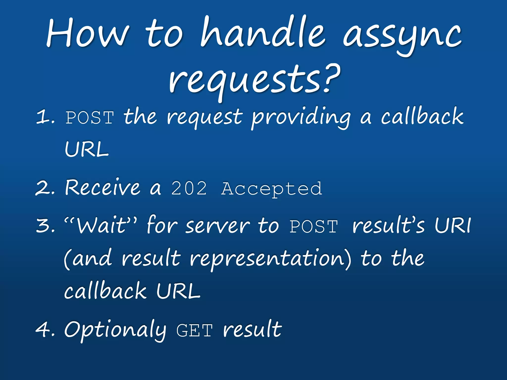 1. POST the request providing a callback
URL
2. Receive a 202 Accepted
3. “Wait” for server to POST result’s URI
(and result representation) to the
callback URL
4. Optionaly GET result
How to handle assync
requests?
 