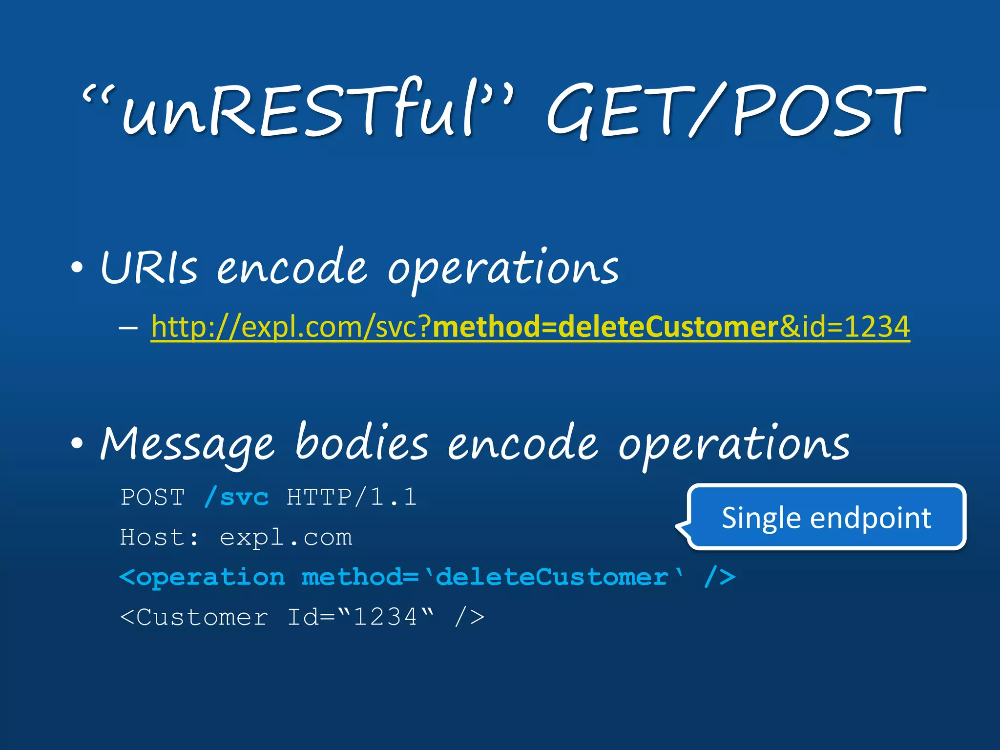 • URIs encode operations
– http://expl.com/svc?method=deleteCustomer&id=1234
• Message bodies encode operations
POST /svc HTTP/1.1
Host: expl.com
<operation method=‘deleteCustomer‘ />
<Customer Id=“1234“ />
“unRESTful” GET/POST
Single endpoint
 