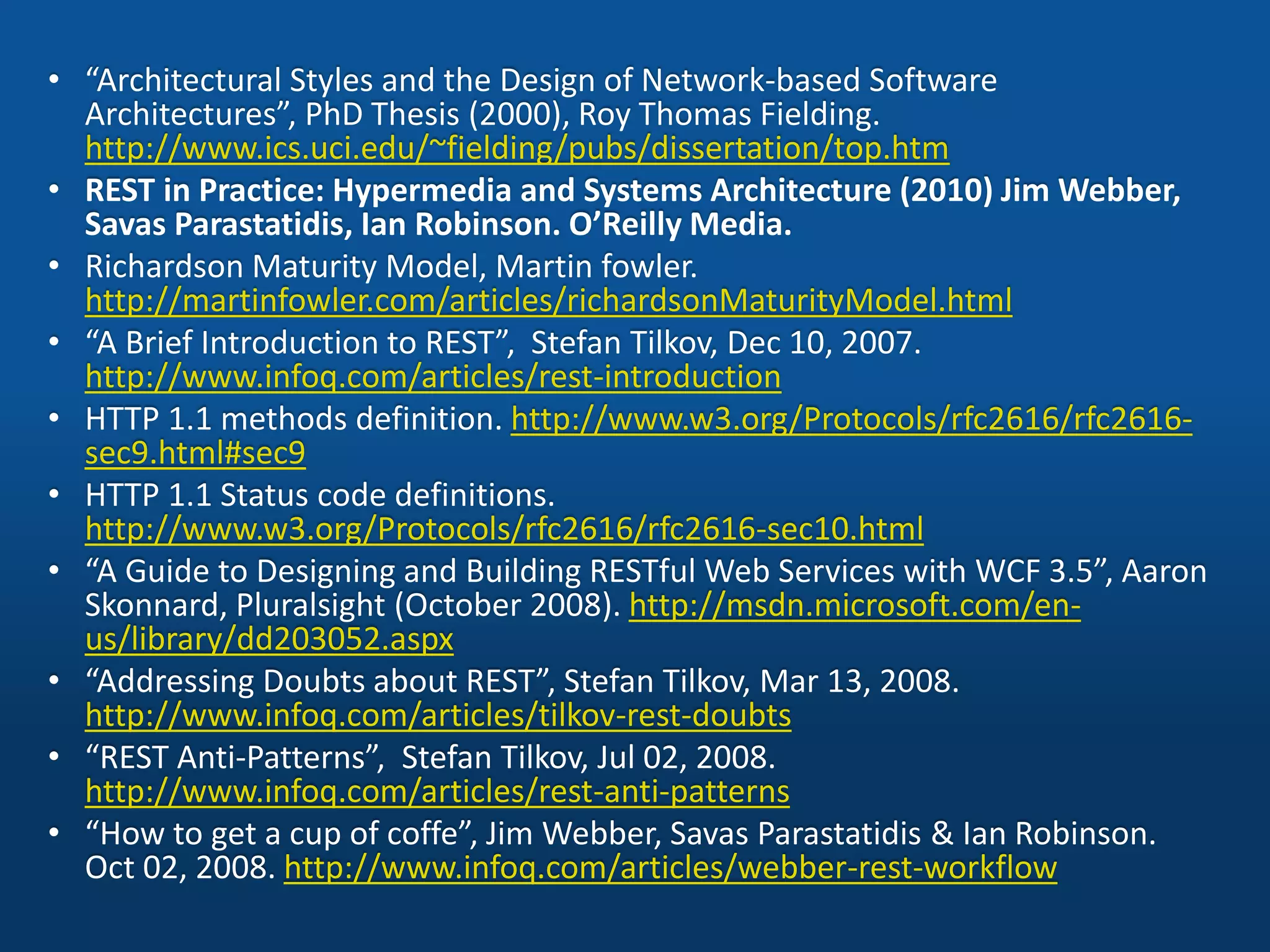 • “Architectural Styles and the Design of Network-based Software
Architectures”, PhD Thesis (2000), Roy Thomas Fielding.
http://www.ics.uci.edu/~fielding/pubs/dissertation/top.htm
• REST in Practice: Hypermedia and Systems Architecture (2010) Jim Webber,
Savas Parastatidis, Ian Robinson. O’Reilly Media.
• Richardson Maturity Model, Martin fowler.
http://martinfowler.com/articles/richardsonMaturityModel.html
• “A Brief Introduction to REST”, Stefan Tilkov, Dec 10, 2007.
http://www.infoq.com/articles/rest-introduction
• HTTP 1.1 methods definition. http://www.w3.org/Protocols/rfc2616/rfc2616-
sec9.html#sec9
• HTTP 1.1 Status code definitions.
http://www.w3.org/Protocols/rfc2616/rfc2616-sec10.html
• “A Guide to Designing and Building RESTful Web Services with WCF 3.5”, Aaron
Skonnard, Pluralsight (October 2008). http://msdn.microsoft.com/en-
us/library/dd203052.aspx
• “Addressing Doubts about REST”, Stefan Tilkov, Mar 13, 2008.
http://www.infoq.com/articles/tilkov-rest-doubts
• “REST Anti-Patterns”, Stefan Tilkov, Jul 02, 2008.
http://www.infoq.com/articles/rest-anti-patterns
• “How to get a cup of coffe”, Jim Webber, Savas Parastatidis & Ian Robinson.
Oct 02, 2008. http://www.infoq.com/articles/webber-rest-workflow
 