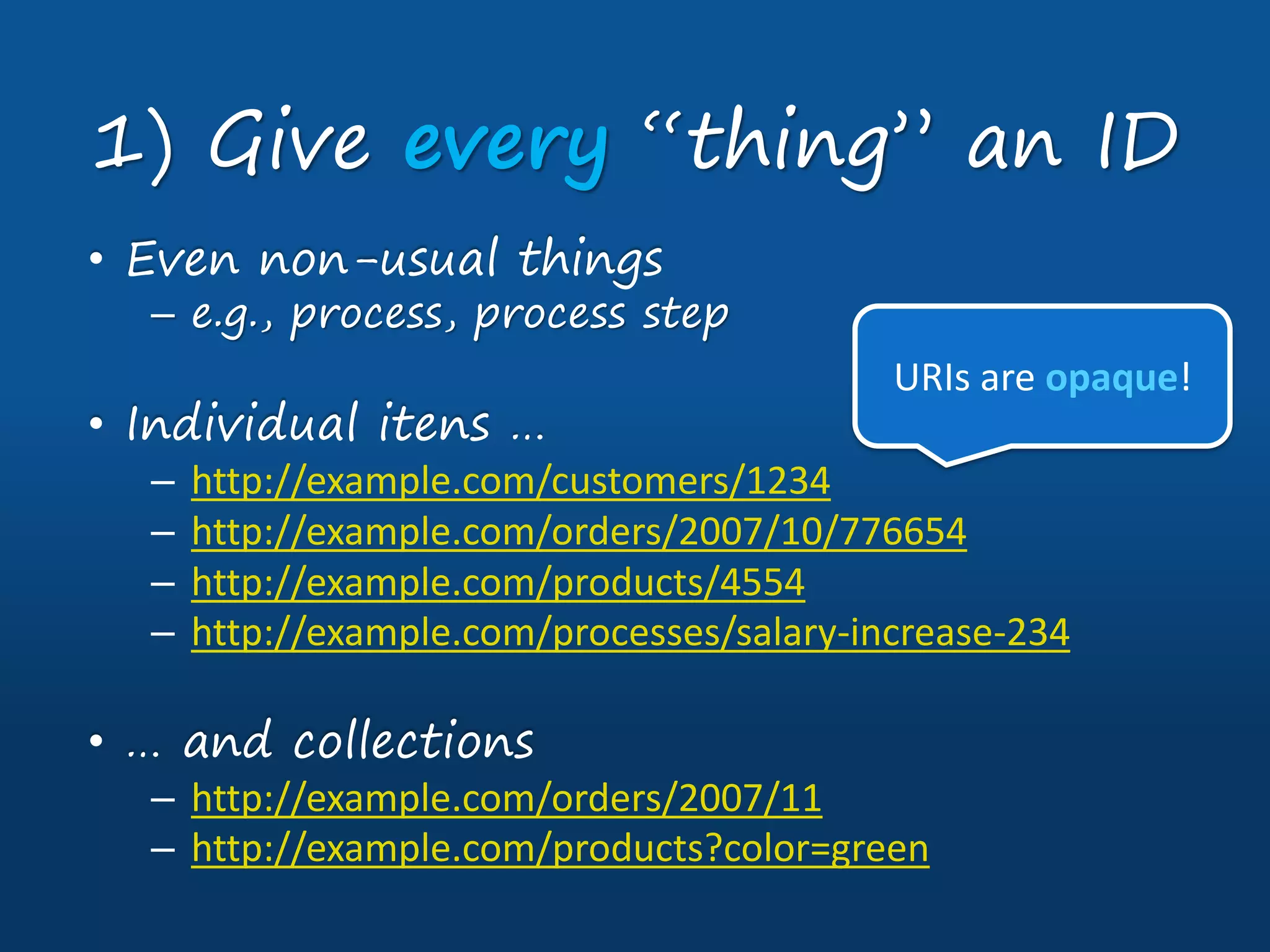 • Even non-usual things
– e.g., process, process step
• Individual itens …
– http://example.com/customers/1234
– http://example.com/orders/2007/10/776654
– http://example.com/products/4554
– http://example.com/processes/salary-increase-234
• … and collections
– http://example.com/orders/2007/11
– http://example.com/products?color=green
1) Give every “thing” an ID
URIs are opaque!
 