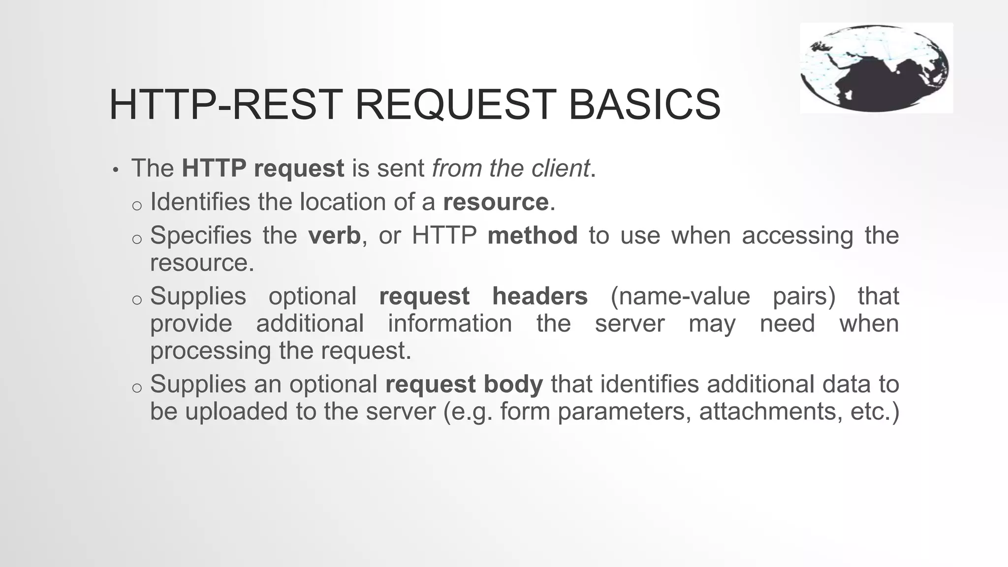 HTTP-REST REQUEST BASICS
• The HTTP request is sent from the client.
o Identifies the location of a resource.
o Specifies the verb, or HTTP method to use when accessing the
resource.
o Supplies optional request headers (name-value pairs) that
provide additional information the server may need when
processing the request.
o Supplies an optional request body that identifies additional data to
be uploaded to the server (e.g. form parameters, attachments, etc.)
 