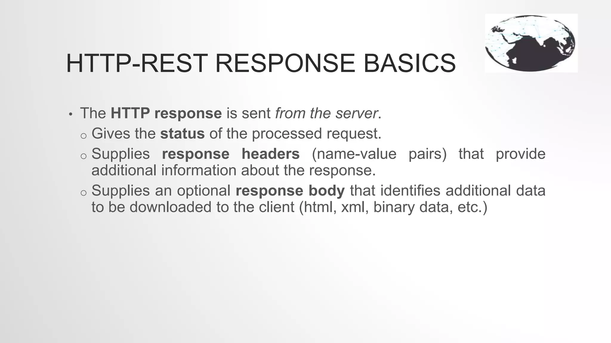 HTTP-REST RESPONSE BASICS
• The HTTP response is sent from the server.
o Gives the status of the processed request.
o Supplies response headers (name-value pairs) that provide
additional information about the response.
o Supplies an optional response body that identifies additional data
to be downloaded to the client (html, xml, binary data, etc.)
 