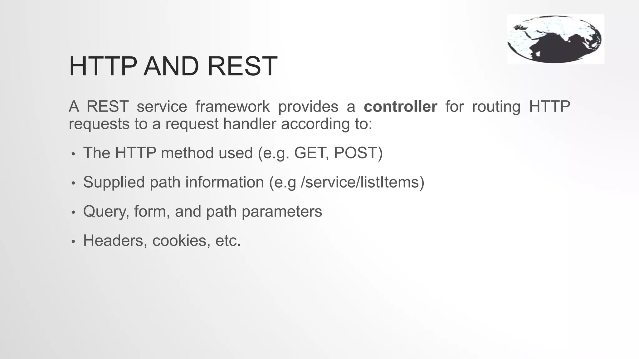 HTTP AND REST
A REST service framework provides a controller for routing HTTP
requests to a request handler according to:
• The HTTP method used (e.g. GET, POST)
• Supplied path information (e.g /service/listItems)
• Query, form, and path parameters
• Headers, cookies, etc.
 
