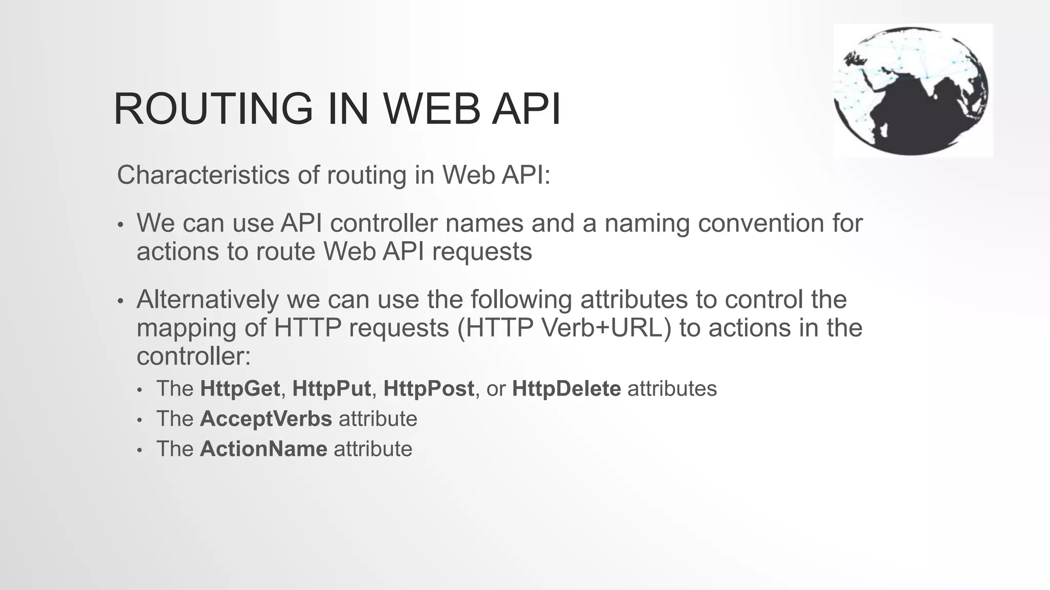 ROUTING IN WEB API
Characteristics of routing in Web API:
• We can use API controller names and a naming convention for
actions to route Web API requests
• Alternatively we can use the following attributes to control the
mapping of HTTP requests (HTTP Verb+URL) to actions in the
controller:
• The HttpGet, HttpPut, HttpPost, or HttpDelete attributes
• The AcceptVerbs attribute
• The ActionName attribute
 
