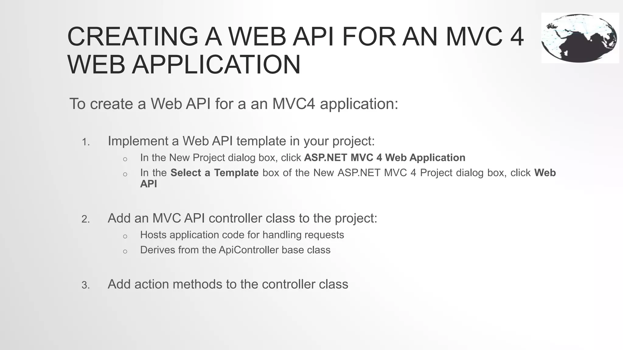 CREATING A WEB API FOR AN MVC 4
WEB APPLICATION
To create a Web API for a an MVC4 application:
1. Implement a Web API template in your project:
o In the New Project dialog box, click ASP.NET MVC 4 Web Application
o In the Select a Template box of the New ASP.NET MVC 4 Project dialog box, click Web
API
2. Add an MVC API controller class to the project:
o Hosts application code for handling requests
o Derives from the ApiController base class
3. Add action methods to the controller class
 
