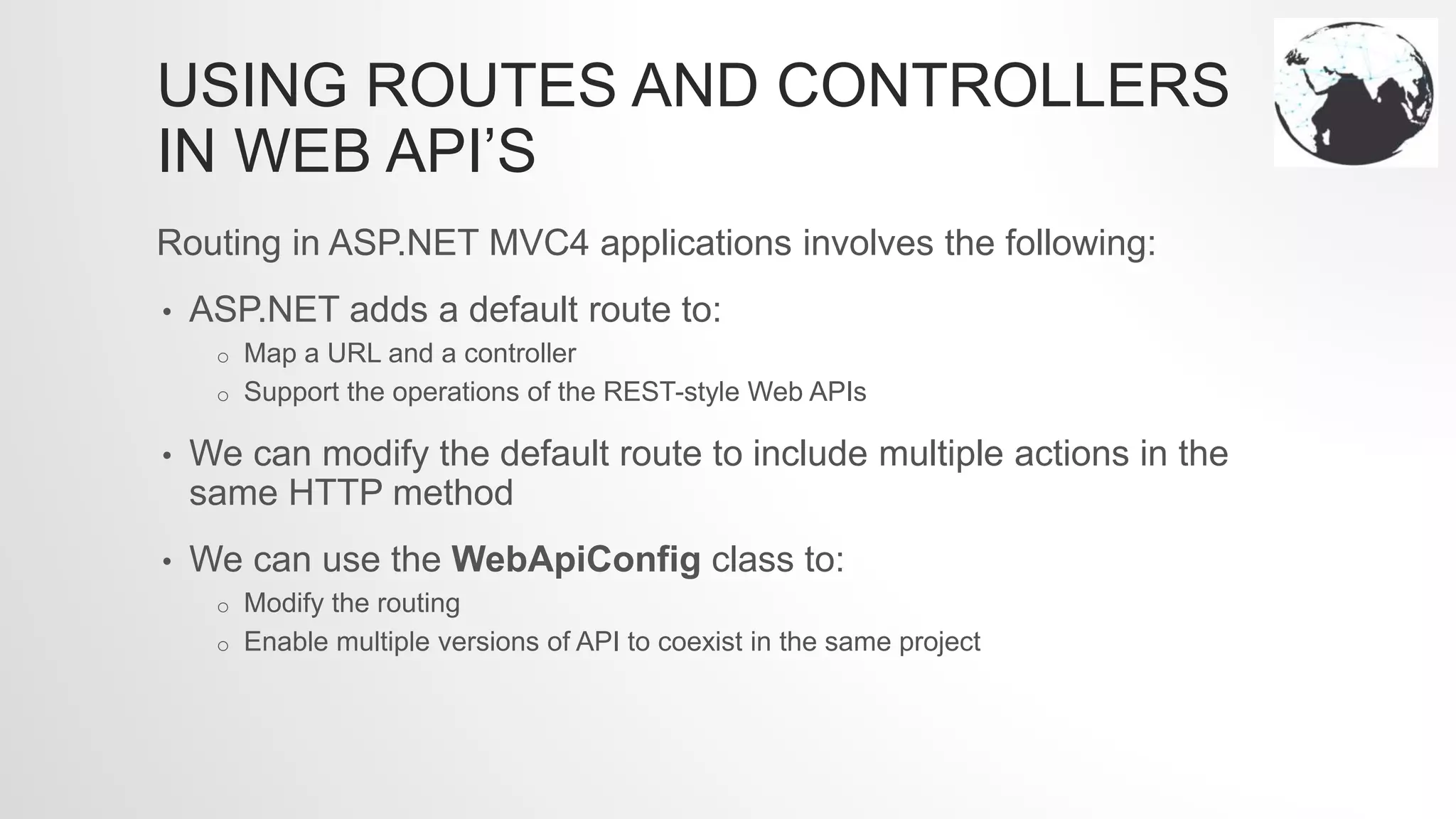USING ROUTES AND CONTROLLERS
IN WEB API’S
Routing in ASP.NET MVC4 applications involves the following:
• ASP.NET adds a default route to:
o Map a URL and a controller
o Support the operations of the REST-style Web APIs
• We can modify the default route to include multiple actions in the
same HTTP method
• We can use the WebApiConfig class to:
o Modify the routing
o Enable multiple versions of API to coexist in the same project
 
