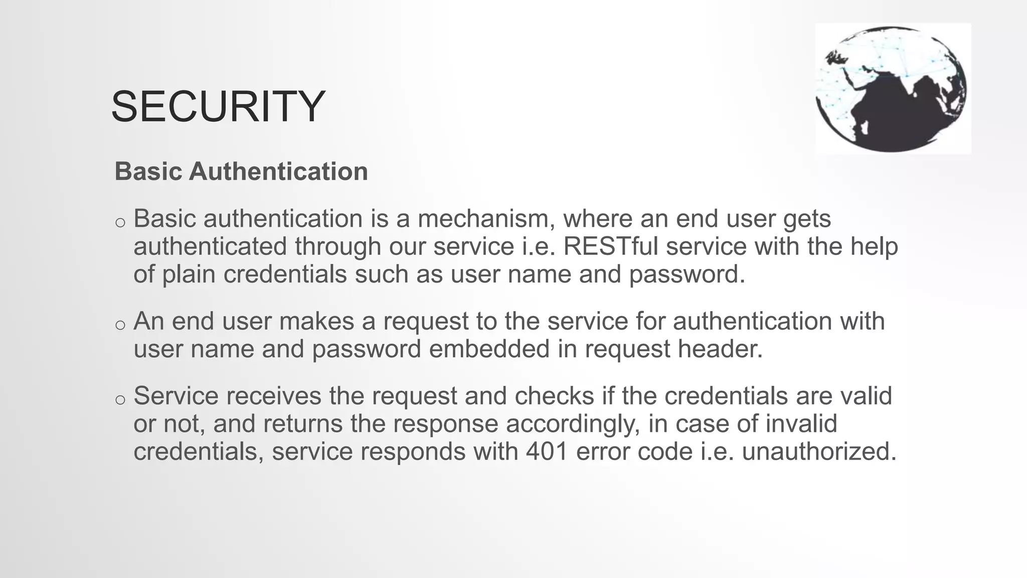 SECURITY
Basic Authentication
o Basic authentication is a mechanism, where an end user gets
authenticated through our service i.e. RESTful service with the help
of plain credentials such as user name and password.
o An end user makes a request to the service for authentication with
user name and password embedded in request header.
o Service receives the request and checks if the credentials are valid
or not, and returns the response accordingly, in case of invalid
credentials, service responds with 401 error code i.e. unauthorized.
 