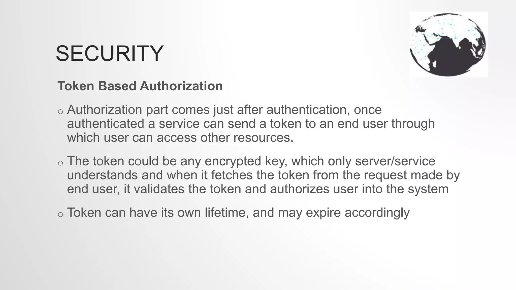 SECURITY
Token Based Authorization
o Authorization part comes just after authentication, once
authenticated a service can send a token to an end user through
which user can access other resources.
o The token could be any encrypted key, which only server/service
understands and when it fetches the token from the request made by
end user, it validates the token and authorizes user into the system
o Token can have its own lifetime, and may expire accordingly
 