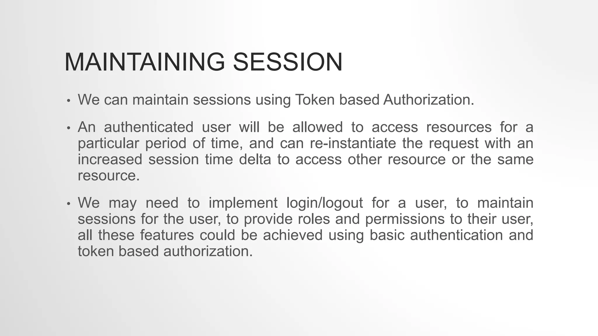 MAINTAINING SESSION
• We can maintain sessions using Token based Authorization.
• An authenticated user will be allowed to access resources for a
particular period of time, and can re-instantiate the request with an
increased session time delta to access other resource or the same
resource.
• We may need to implement login/logout for a user, to maintain
sessions for the user, to provide roles and permissions to their user,
all these features could be achieved using basic authentication and
token based authorization.
 