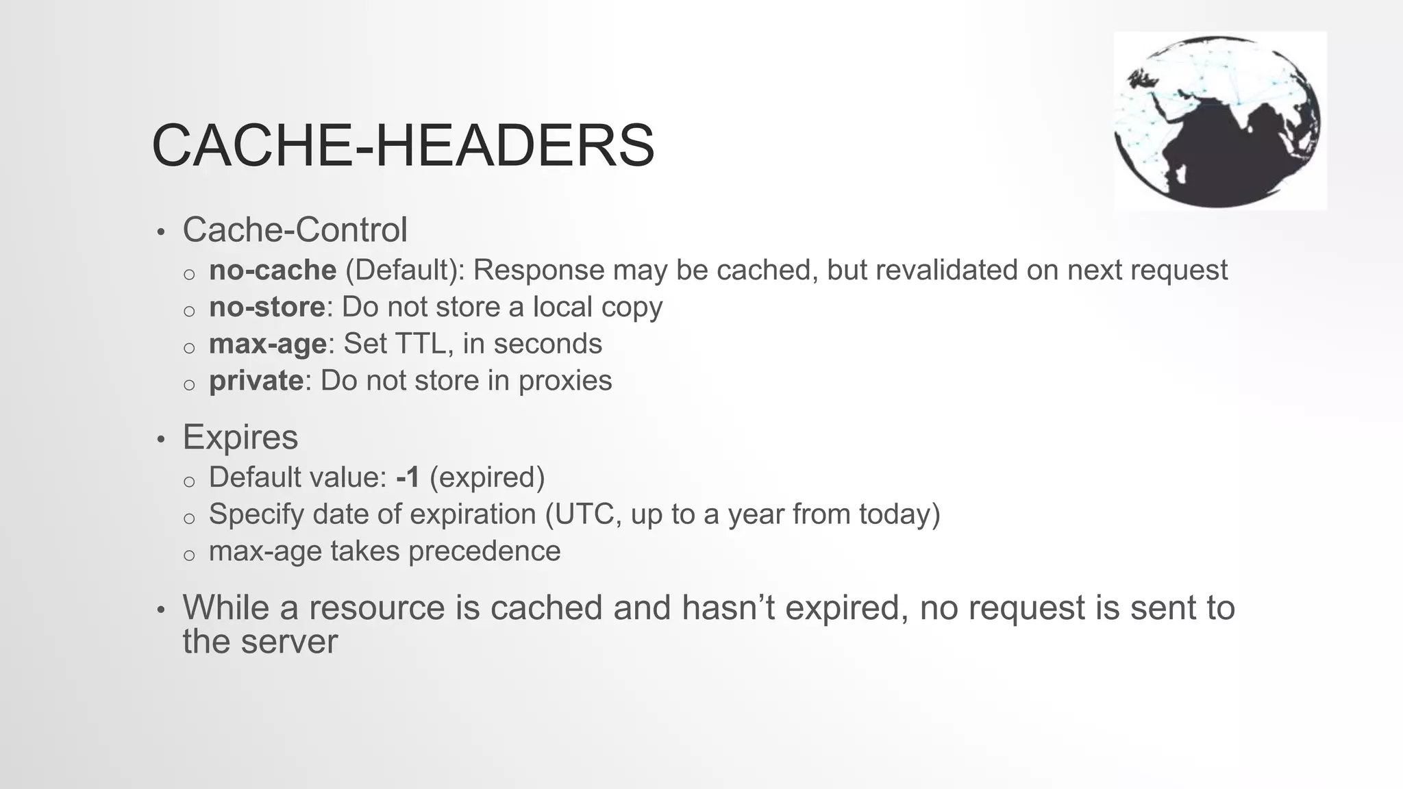 CACHE-HEADERS
• Cache-Control
o no-cache (Default): Response may be cached, but revalidated on next request
o no-store: Do not store a local copy
o max-age: Set TTL, in seconds
o private: Do not store in proxies
• Expires
o Default value: -1 (expired)
o Specify date of expiration (UTC, up to a year from today)
o max-age takes precedence
• While a resource is cached and hasn’t expired, no request is sent to
the server
 