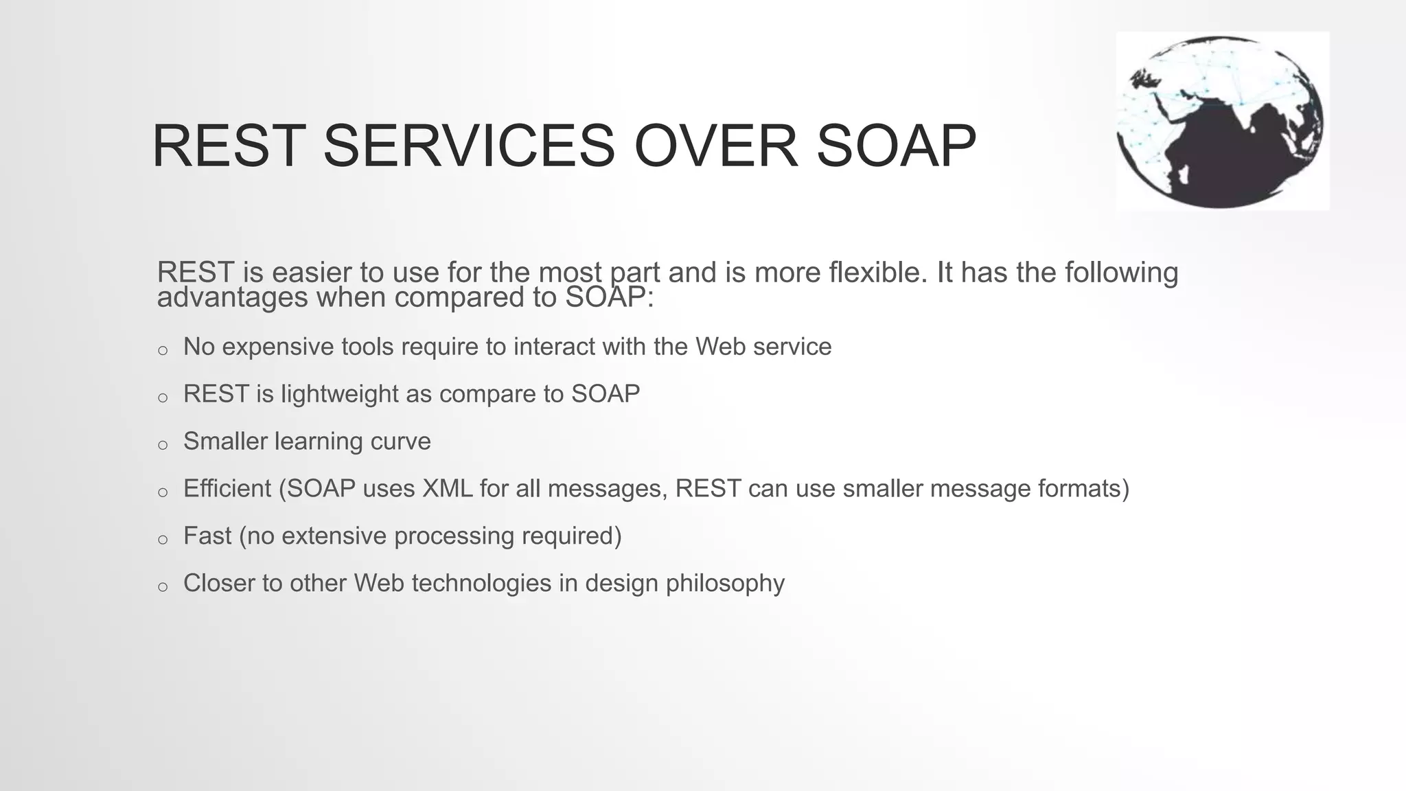REST SERVICES OVER SOAP
REST is easier to use for the most part and is more flexible. It has the following
advantages when compared to SOAP:
o No expensive tools require to interact with the Web service
o REST is lightweight as compare to SOAP
o Smaller learning curve
o Efficient (SOAP uses XML for all messages, REST can use smaller message formats)
o Fast (no extensive processing required)
o Closer to other Web technologies in design philosophy
 
