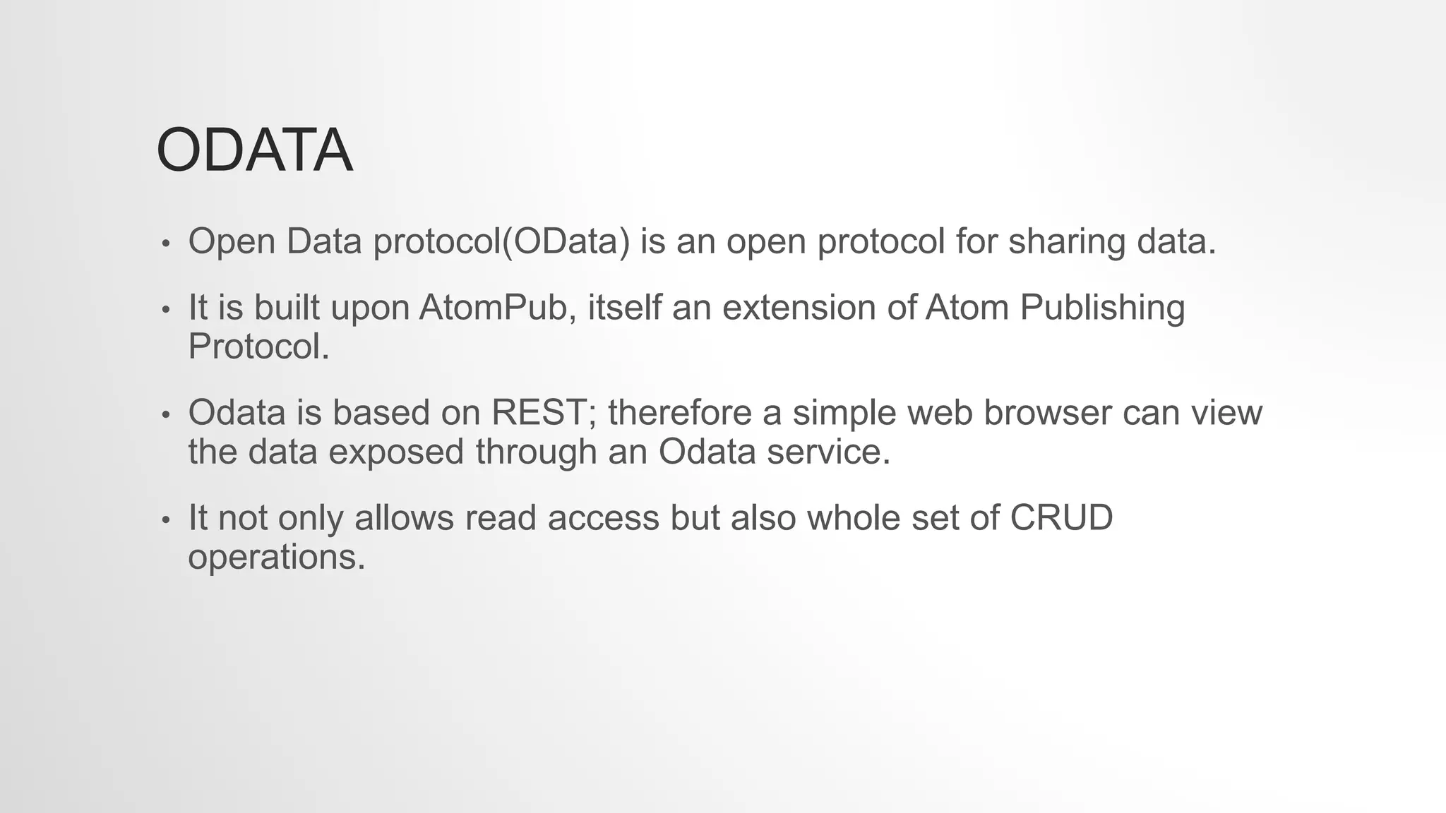 ODATA
• Open Data protocol(OData) is an open protocol for sharing data.
• It is built upon AtomPub, itself an extension of Atom Publishing
Protocol.
• Odata is based on REST; therefore a simple web browser can view
the data exposed through an Odata service.
• It not only allows read access but also whole set of CRUD
operations.
 