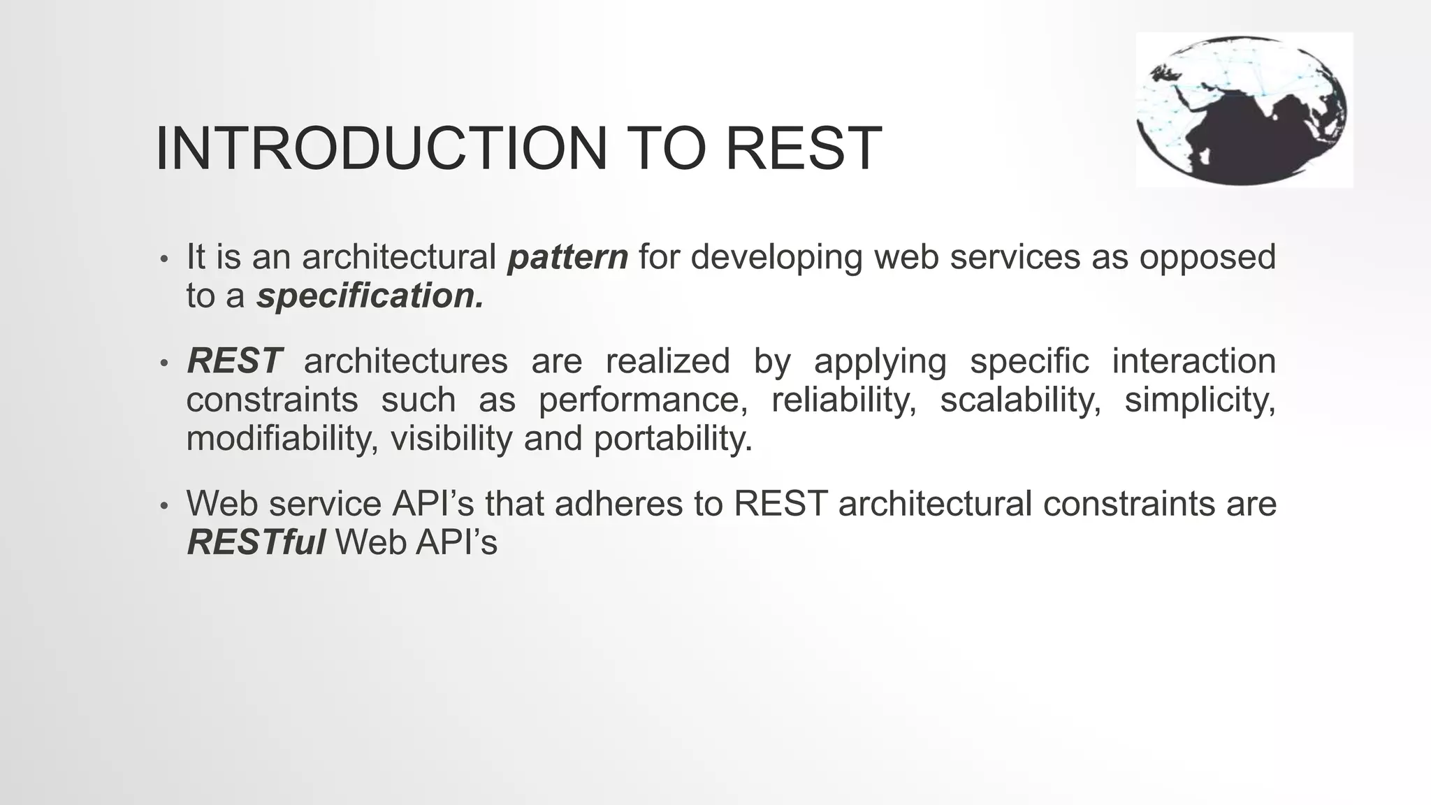 INTRODUCTION TO REST
• It is an architectural pattern for developing web services as opposed
to a specification.
• REST architectures are realized by applying specific interaction
constraints such as performance, reliability, scalability, simplicity,
modifiability, visibility and portability.
• Web service API’s that adheres to REST architectural constraints are
RESTful Web API’s
 