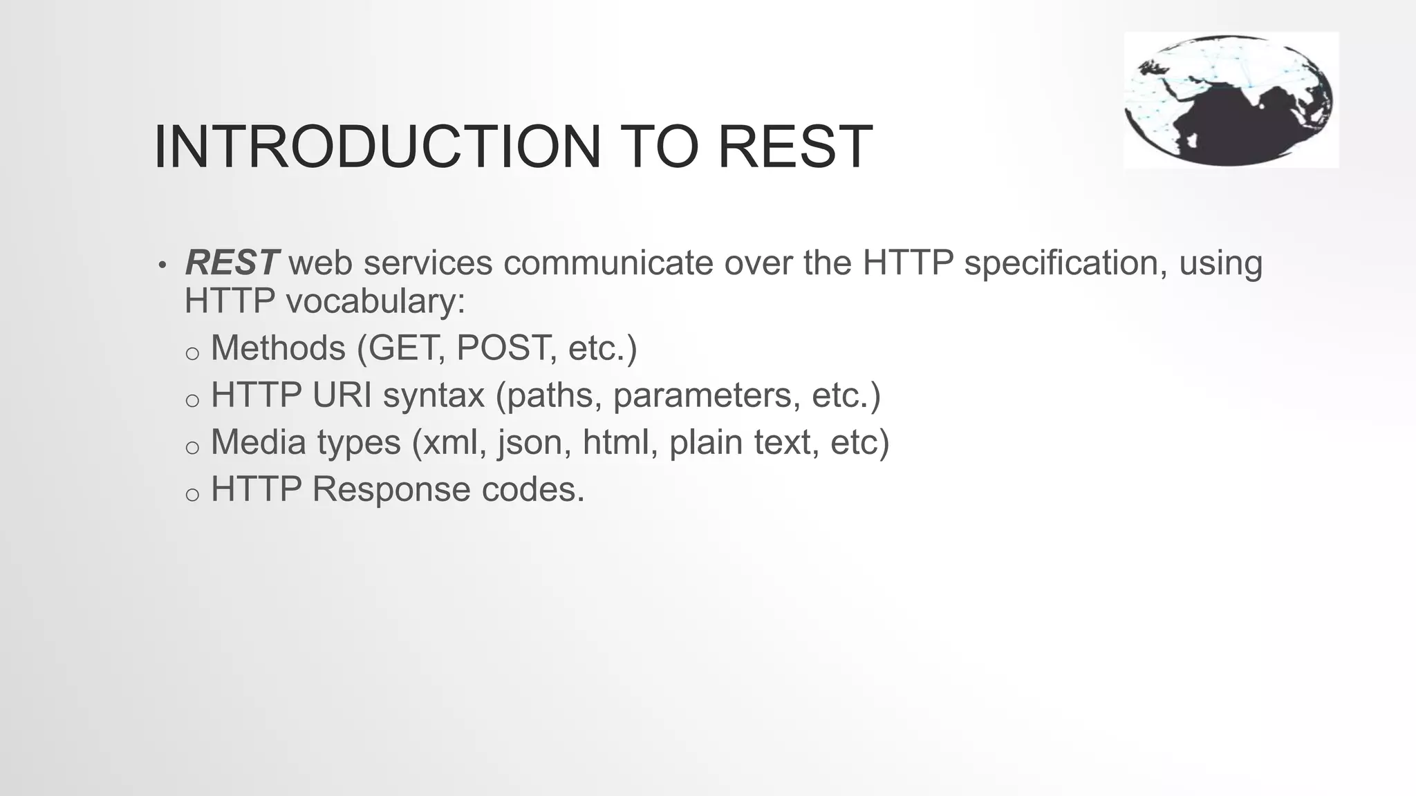 INTRODUCTION TO REST
• REST web services communicate over the HTTP specification, using
HTTP vocabulary:
o Methods (GET, POST, etc.)
o HTTP URI syntax (paths, parameters, etc.)
o Media types (xml, json, html, plain text, etc)
o HTTP Response codes.
 