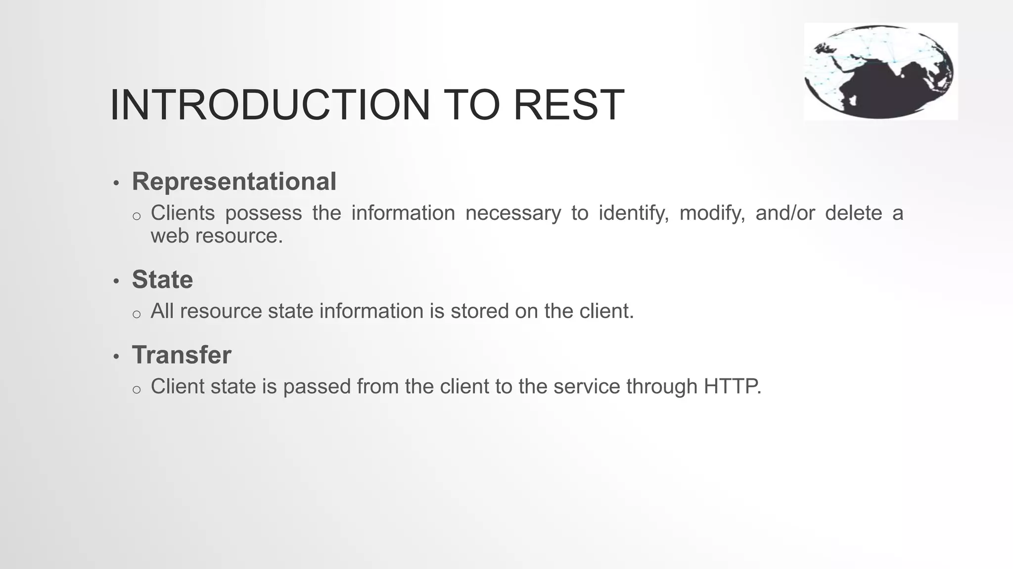 INTRODUCTION TO REST
• Representational
o Clients possess the information necessary to identify, modify, and/or delete a
web resource.
• State
o All resource state information is stored on the client.
• Transfer
o Client state is passed from the client to the service through HTTP.
 