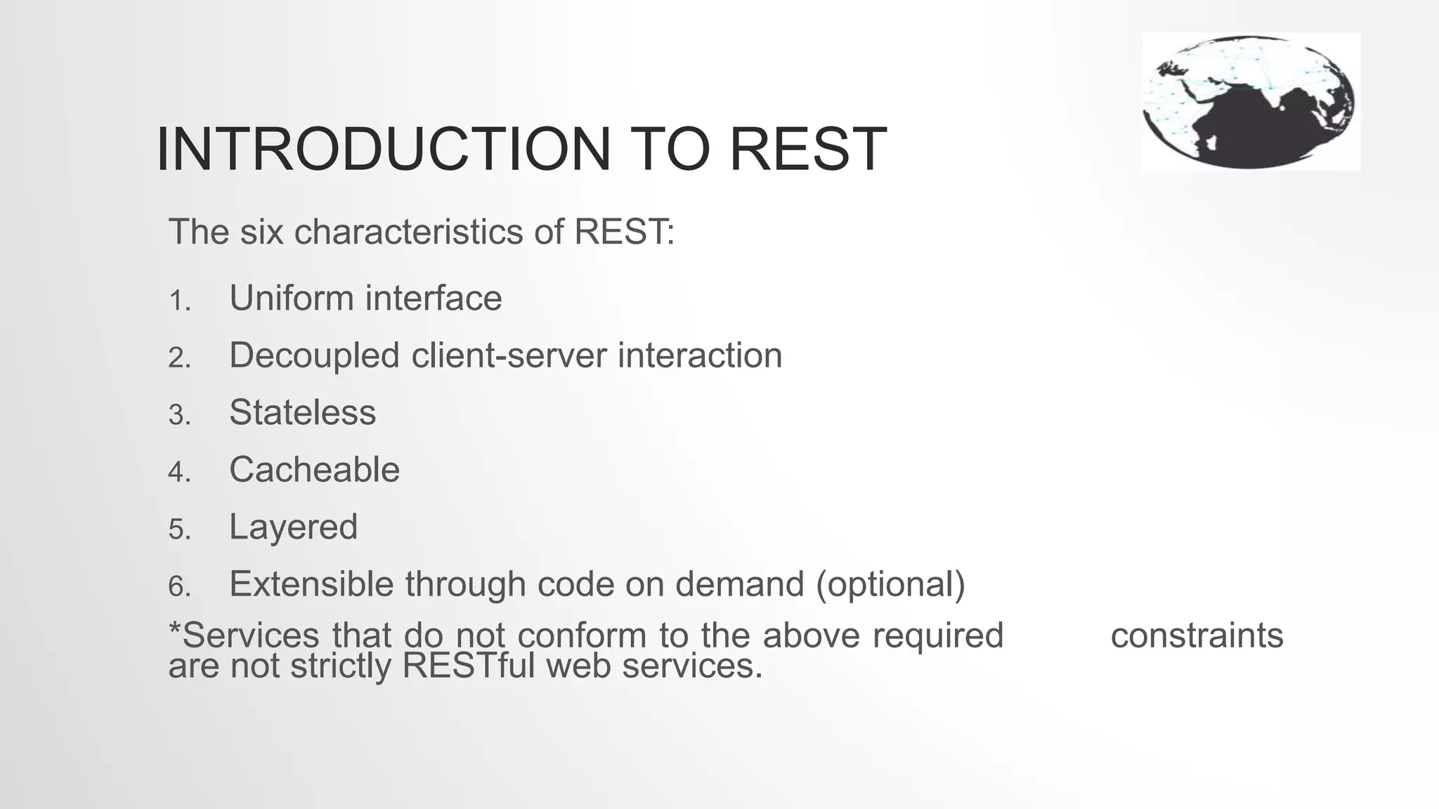 INTRODUCTION TO REST
The six characteristics of REST:
1. Uniform interface
2. Decoupled client-server interaction
3. Stateless
4. Cacheable
5. Layered
6. Extensible through code on demand (optional)
*Services that do not conform to the above required constraints
are not strictly RESTful web services.
 